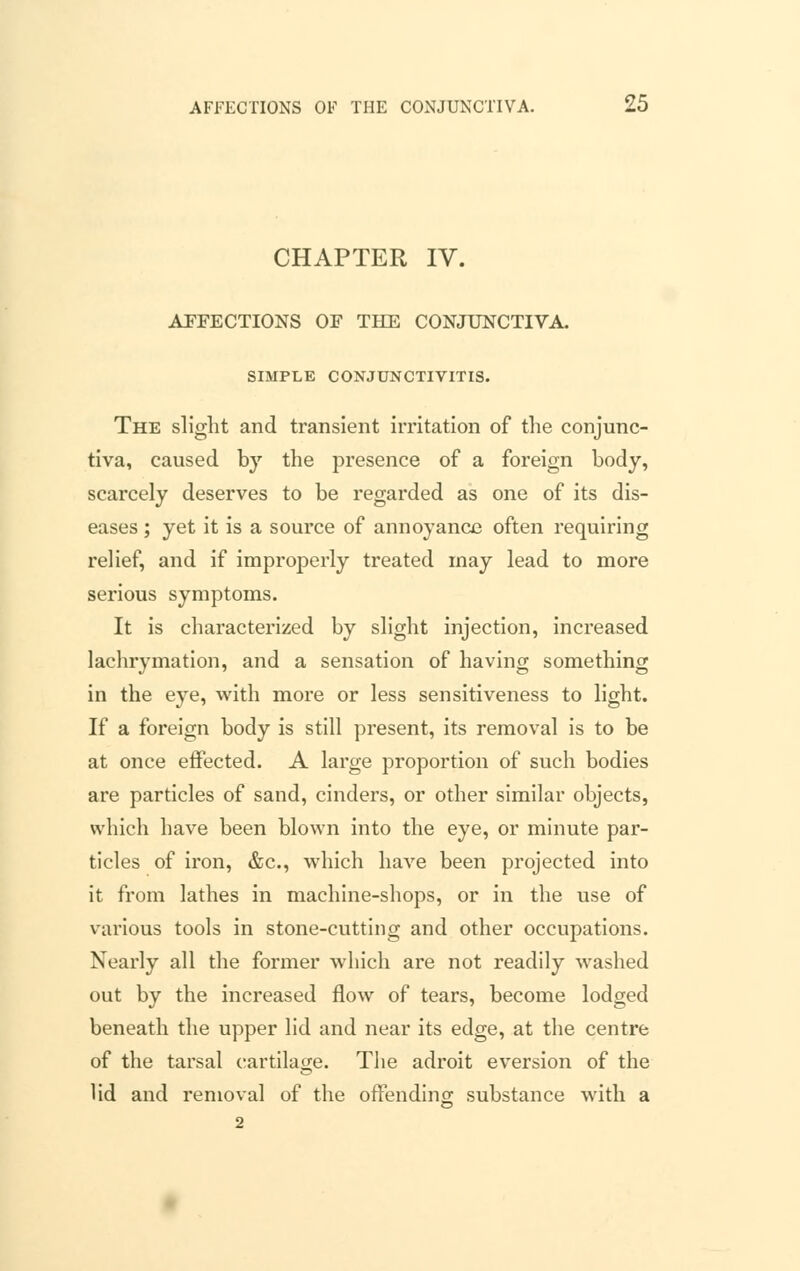 CHAPTER IV. AFFECTIONS OF THE CONJUNCTIVA. SIMPLE CONJUNCTIVITIS. The slight and transient irritation of the conjunc- tiva, caused by the presence of a foreign body, scarcely deserves to be regarded as one of its dis- eases ; yet it is a source of annoyance often requiring relief, and if improperly treated may lead to more serious symptoms. It is characterized by slight injection, increased lachrymation, and a sensation of having something in the eye, with more or less sensitiveness to light. If a foreign body is still present, its removal is to be at once effected. A large proportion of such bodies are particles of sand, cinders, or other similar objects, which have been blown into the eye, or minute par- ticles of iron, &c, which have been projected into it from lathes in machine-shops, or in the use of various tools in stone-cutting and other occupations. Nearly all the former which are not readily washed out by the increased flow of tears, become lodged beneath the upper lid and near its edge, at the centre of the tarsal cartilage. The adroit eversion of the lid and removal of the offending substance with a 2