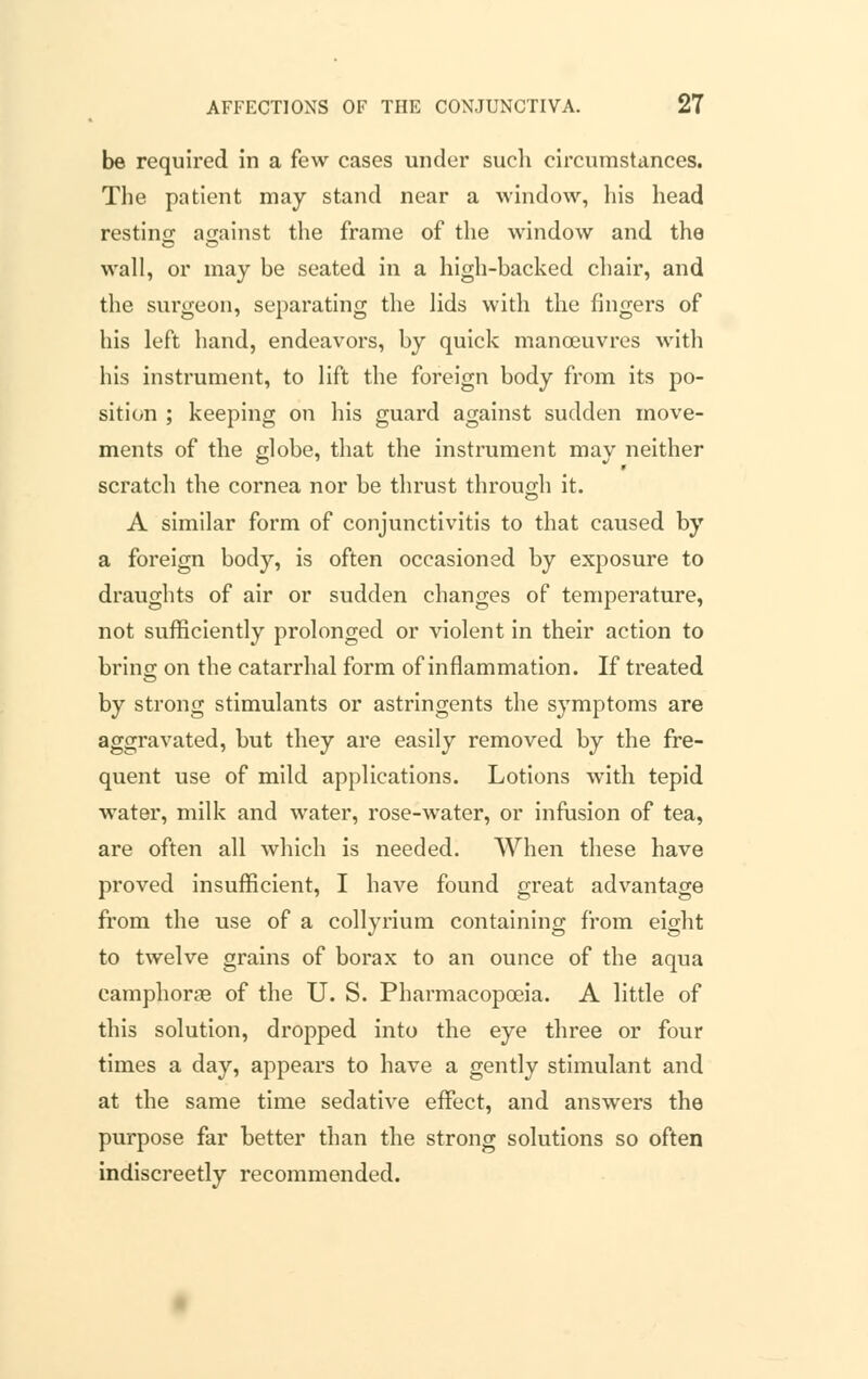 be required in a few cases under sucli circumstances. The patient may stand near a window, his head resting against the frame of the window and the wall, or may be seated in a high-backed chair, and the surgeon, separating the lids with the fingers of his left hand, endeavors, by quick manoeuvres with his instrument, to lift the foreign body from its po- sition ; keeping on his guard against sudden move- ments of the globe, that the instrument may neither scratch the cornea nor be thrust through it. A similar form of conjunctivitis to that caused by a foreign body, is often occasioned by exposure to draughts of air or sudden changes of temperature, not sufficiently prolonged or violent in their action to bring on the catarrhal form of inflammation. If treated by strong stimulants or astringents the symptoms are aggravated, but they are easily removed by the fre- quent use of mild applications. Lotions with tepid water, milk and water, rose-water, or infusion of tea, are often all which is needed. When these have proved insufficient, I have found great advantage from the use of a collyrium containing from eight to twelve grains of borax to an ounce of the aqua camphoras of the U. S. Pharmacopoeia. A little of this solution, dropped into the eye three or four times a day, appears to have a gently stimulant and at the same time sedative effect, and answers the purpose far better than the strong solutions so often indiscreetly recommended.