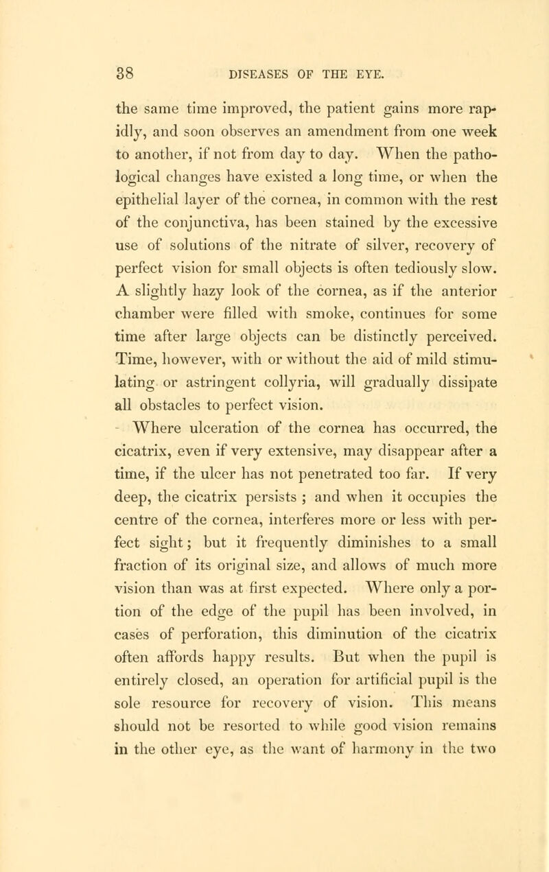 the same time improved, the patient gains more rap- idly, and soon observes an amendment from one week to another, if not from day to day. When the patho- logical changes have existed a long time, or when the epithelial layer of the cornea, in common with the rest of the conjunctiva, has been stained by the excessive use of solutions of the nitrate of silver, recovery of perfect vision for small objects is often tediously slow. A slightly hazy look of the cornea, as if the anterior chamber were filled with smoke, continues for some time after large objects can be distinctly perceived. Time, however, with or without the aid of mild stimu- lating or astringent collyria, will gradually dissipate all obstacles to perfect vision. Where ulceration of the cornea has occurred, the cicatrix, even if very extensive, may disappear after a time, if the ulcer has not penetrated too far. If very deep, the cicatrix persists ; and when it occupies the centre of the cornea, interferes more or less with per- fect sight; but it frequently diminishes to a small fraction of its original size, and allows of much more vision than was at first expected. Where only a por- tion of the edge of the pupil has been involved, in cases of perforation, this diminution of the cicatrix often affords happy results. But when the pupil is entirely closed, an operation for artificial pupil is the sole resource for recovery of vision. This means should not be resorted to while good vision remains in the other eye, as the want of harmony in the two