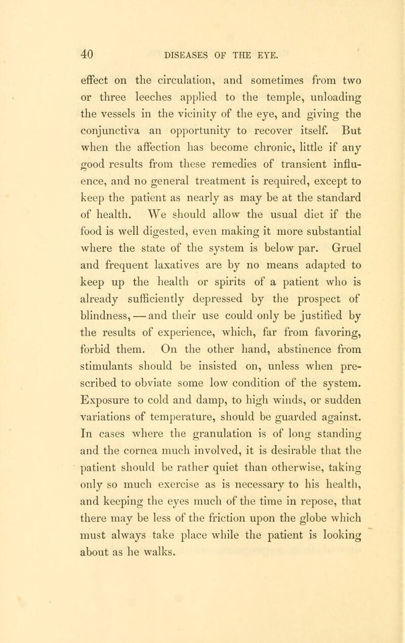effect on the circulation, and sometimes from two or three leeches applied to the temple, unloading the vessels in the vicinity of the eye, and giving the conjunctiva an opportunity to recover itself. But when the affection has become chronic, little if any good results from these remedies of transient influ- ence, and no general treatment is required, except to keep the patient as nearly as may be at the standard of health. We should allow the usual diet if the food is well digested, even making it more substantial where the state of the system is below par. Gruel and frequent laxatives are by no means adapted to keep up the health or spirits of a patient who is already sufficiently depressed by the prospect of blindness, — and their use could only be justified by the results of experience, which, far from favoring, forbid them. On the other hand, abstinence from stimulants should be insisted on, unless when pre- scribed to obviate some low condition of the system. Exposure to cold and damp, to high winds, or sudden variations of temperature, should be guarded against. In cases where the granulation is of long standing and the cornea much involved, it is desirable that the patient should be rather quiet than otherwise, taking only so much exercise as is necessary to his health, and keeping the eyes much of the time in repose, that there may be less of the friction upon the globe which must always take place while the patient is looking about as he walks.