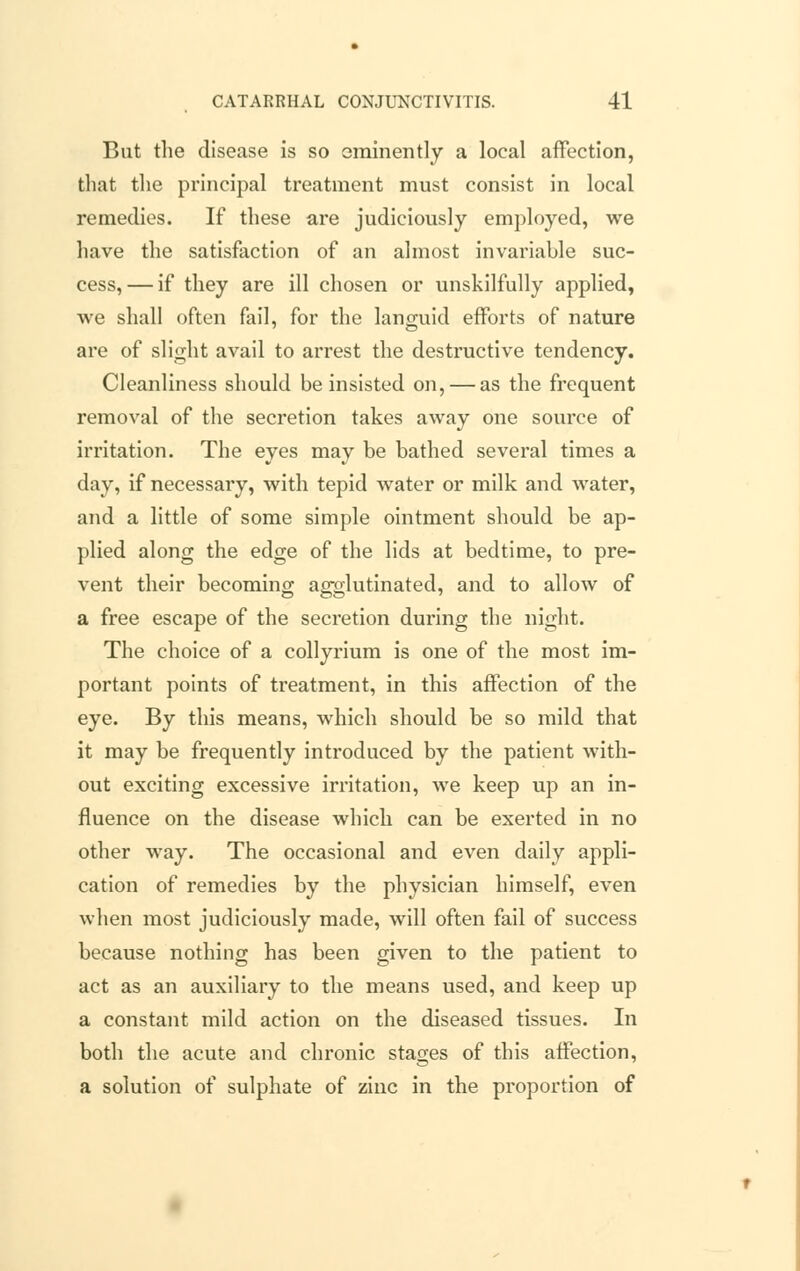 But the disease is so eminently a local affection, that the principal treatment must consist in local remedies. If these are judiciously employed, we have the satisfaction of an almost invariable suc- cess,— if they are ill chosen or unskilfully applied, we shall often fail, for the languid efforts of nature are of slight avail to arrest the destructive tendency. Cleanliness should be insisted on, — as the frequent removal of the secretion takes away one source of irritation. The eyes may be bathed several times a day, if necessary, with tepid water or milk and water, and a little of some simple ointment should be ap- plied along the edge of the lids at bedtime, to pre- vent their becoming agglutinated, and to allow of a free escape of the secretion during the night. The choice of a collyrium is one of the most im- portant points of treatment, in this affection of the eye. By this means, which should be so mild that it may be frequently introduced by the patient with- out exciting excessive irritation, we keep up an in- fluence on the disease which can be exerted in no other way. The occasional and even daily appli- cation of remedies by the physician himself, even when most judiciously made, will often fail of success because nothing has been given to the patient to act as an auxiliary to the means used, and keep up a constant mild action on the diseased tissues. In both the acute and chronic stages of this affection, a solution of sulphate of zinc in the proportion of