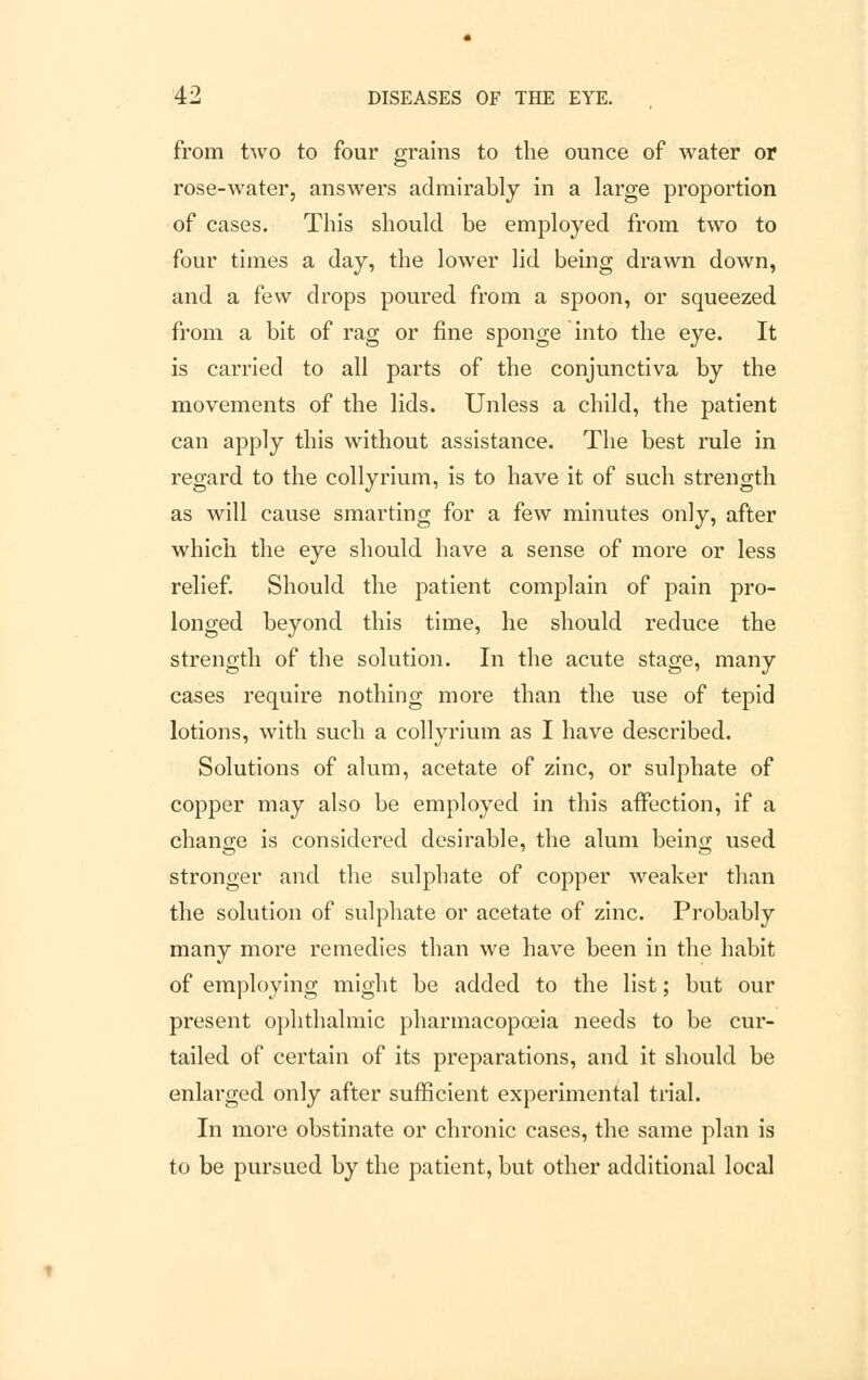 from two to four grains to the ounce of water or rose-water, answers admirably in a large proportion of cases. This should be employed from two to four times a day, the lower lid being drawn down, and a few drops poured from a spoon, or squeezed from a bit of rag or fine sponge into the eye. It is carried to all parts of the conjunctiva by the movements of the lids. Unless a child, the patient can apply this without assistance. The best rule in regard to the collyrium, is to have it of such strength as will cause smarting for a few minutes only, after which the eye should have a sense of more or less relief. Should the patient complain of pain pro- longed beyond this time, he should reduce the strength of the solution. In the acute stage, many cases require nothing more than the use of tepid lotions, with such a collyrium as I have described. Solutions of alum, acetate of zinc, or sulphate of copper may also be employed in this affection, if a chancre is considered desirable, the alum beino; used stronger and the sulphate of copper weaker than the solution of sulphate or acetate of zinc. Probably many more remedies than we have been in the habit of employing might be added to the list; but our present ophthalmic pharmacopoeia needs to be cur- tailed of certain of its preparations, and it should be enlarged only after sufficient experimental trial. In more obstinate or chronic cases, the same plan is to be pursued by the patient, but other additional local