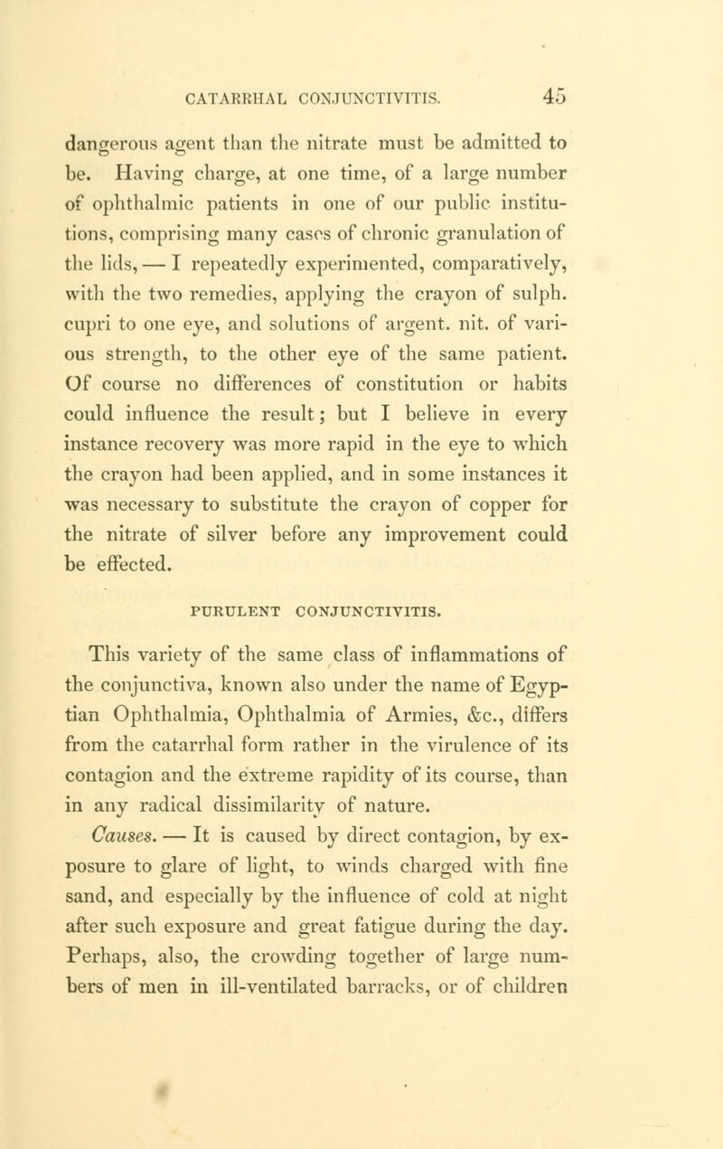 dangerous agent than the nitrate must be admitted to be. Having charge, at one time, of a large number of ophthalmic patients in one of our public institu- tions, comprising many cases of chronic granulation of the lids, — I repeatedly experimented, comparatively, with the two remedies, applying the crayon of sulph. cupri to one eye, and solutions of argent, nit. of vari- ous strength, to the other eye of the same patient. Of course no differences of constitution or habits could influence the result; but I believe in every instance recovery was more rapid in the eye to which the crayon had been applied, and in some instances it was necessary to substitute the crayon of copper for the nitrate of silver before any improvement could be effected. PURULENT CONJUNCTIVITIS. This variety of the same class of inflammations of the conjunctiva, known also under the name of Egyp- tian Ophthalmia, Ophthalmia of Armies, &c, differs from the catarrhal form rather in the virulence of its contagion and the extreme rapidity of its course, than in any radical dissimilarity of nature. Causes. — It is caused by direct contagion, by ex- posure to glare of light, to winds charged with fine sand, and especially by the influence of cold at night after such exposure and great fatigue during the day. Perhaps, also, the crowding together of large num- bers of men in ill-ventilated barracks, or of children