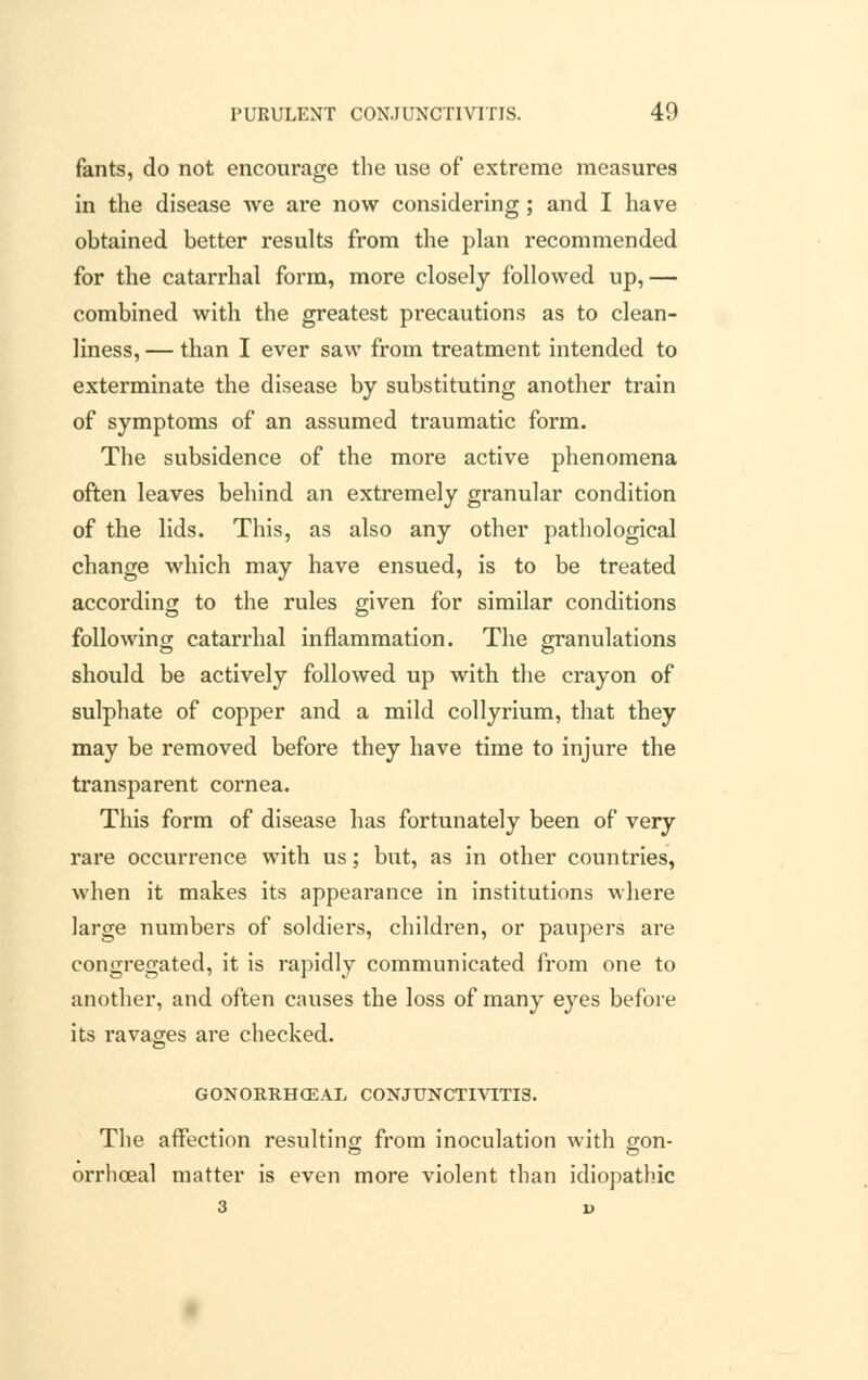 fants, do not encourage the use of extreme measures in the disease we are now considering; and I have obtained better results from the plan recommended for the catarrhal form, more closely followed up,— combined with the greatest precautions as to clean- liness, — than I ever saw from treatment intended to exterminate the disease by substituting another train of symptoms of an assumed traumatic form. The subsidence of the more active phenomena often leaves behind an extremely granular condition of the lids. This, as also any other pathological change which may have ensued, is to be treated according to the rules given for similar conditions following catarrhal inflammation. The granulations should be actively followed up with the crayon of sulphate of copper and a mild collyrium, that they may be removed before they have time to injure the transparent cornea. This form of disease has fortunately been of very rare occurrence with us; but, as in other countries, when it makes its appearance in institutions where large numbers of soldiers, children, or paupers are congregated, it is rapidly communicated from one to another, and often causes the loss of many eyes before its ravages are checked. GONORRHCEAL CONJUNCTIVITIS. The affection resulting from inoculation with gon- orrhoea! matter is even more violent than idiopathic 3 i>