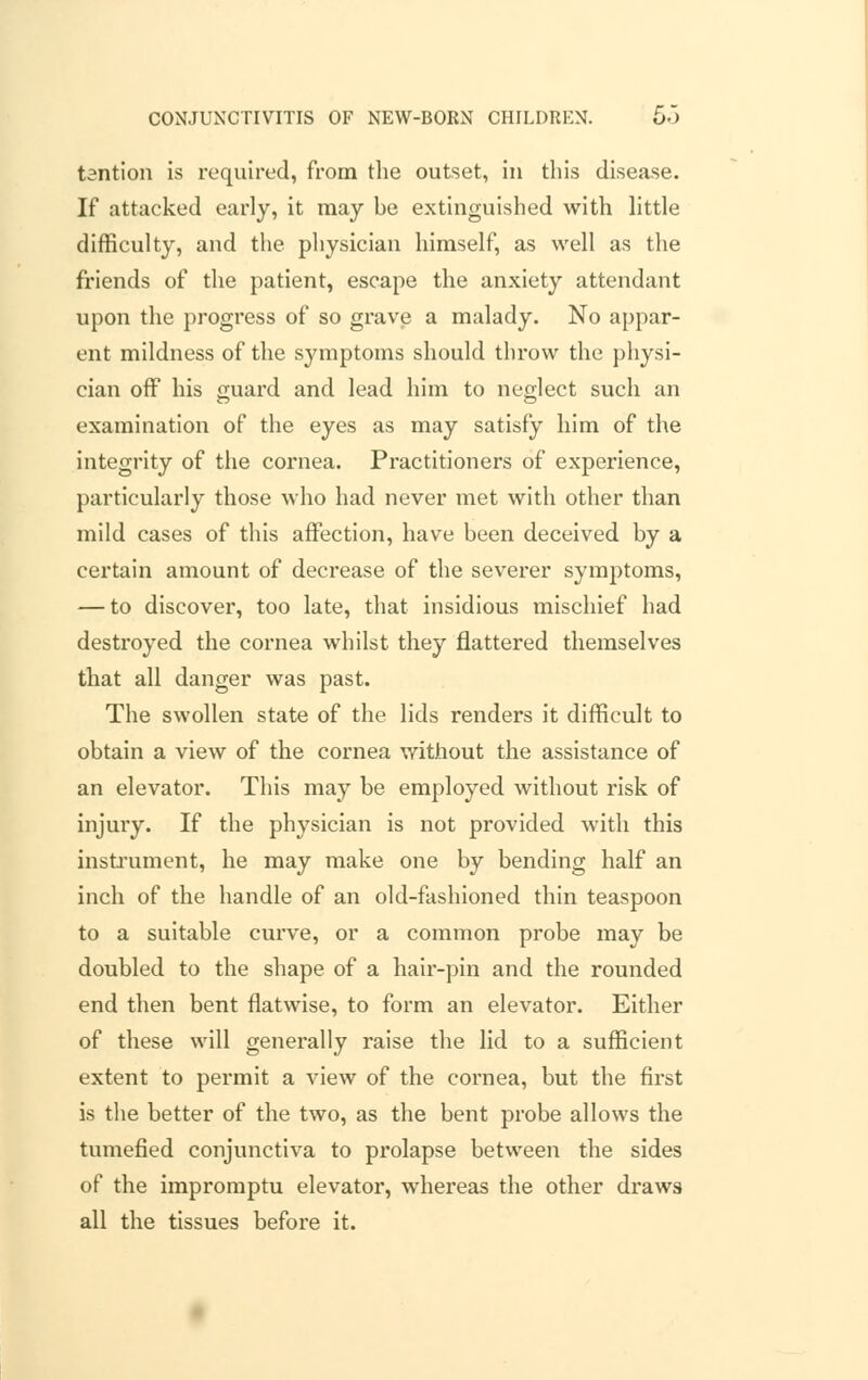 tantion is required, from the outset, in this disease. If attacked early, it may be extinguished with little difficulty, and the physician himself, as well as the friends of the patient, escape the anxiety attendant upon the progress of so grave a malady. No appar- ent mildness of the symptoms should throw the physi- cian off his guard anj ]eaj ]inn ^0 neglect such an examination of the eyes as may satisfy him of the integrity of the cornea. Practitioners of experience, particularly those who had never met with other than mild cases of this affection, have been deceived by a certain amount of decrease of the severer symptoms, — to discover, too late, that insidious mischief had destroyed the cornea whilst they flattered themselves that all danger was past. The swollen state of the lids renders it difficult to obtain a view of the cornea without the assistance of an elevator. This may be employed without risk of injury. If the physician is not provided with this instrument, he may make one by bending half an inch of the handle of an old-fashioned thin teaspoon to a suitable curve, or a common probe may be doubled to the shape of a hair-pin and the rounded end then bent flatwise, to form an elevator. Either of these will generally raise the lid to a sufficient extent to permit a view of the cornea, but the first is the better of the two, as the bent probe allows the tumefied conjunctiva to prolapse between the sides of the impromptu elevator, whereas the other draws all the tissues before it.