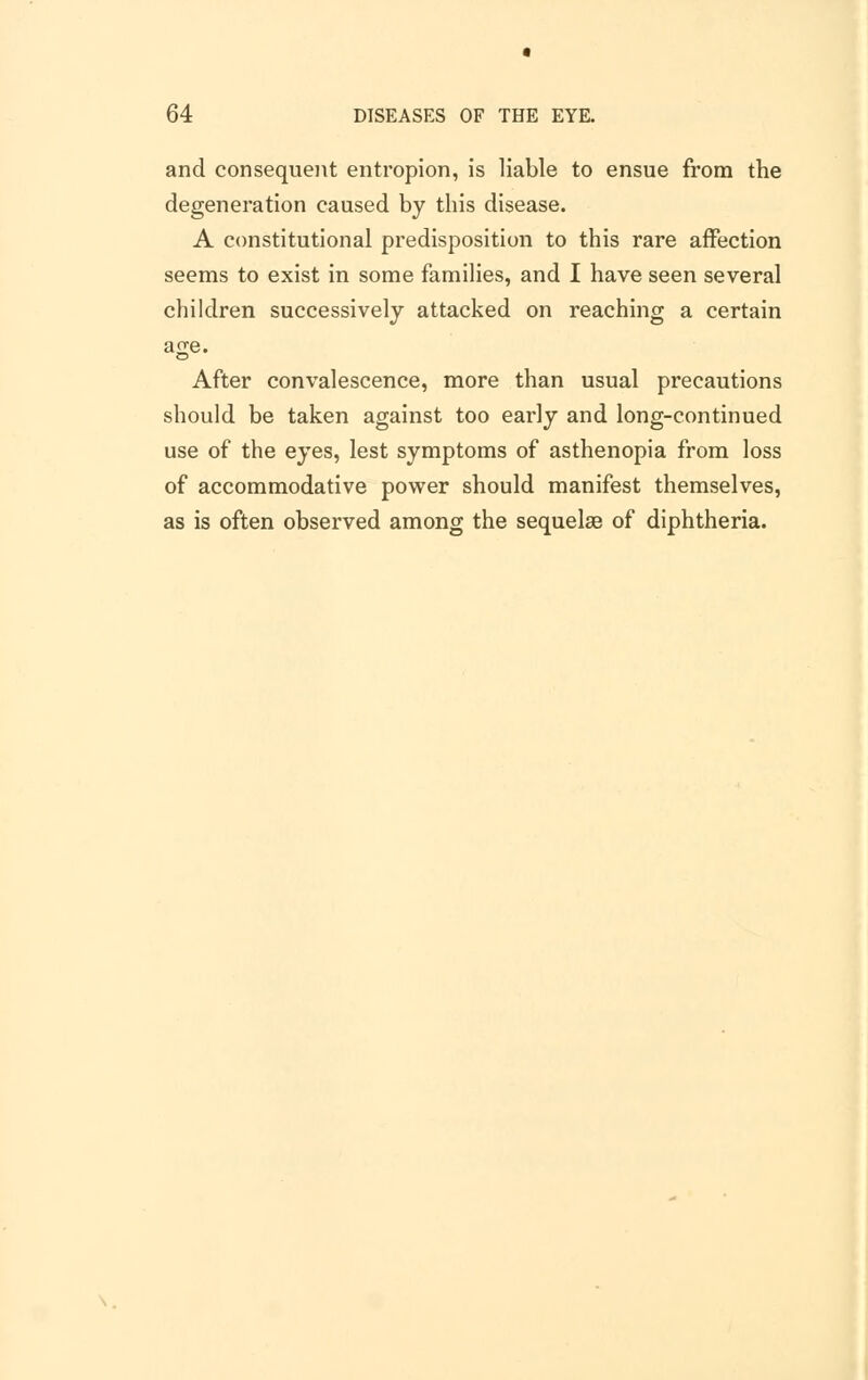 and consequent entropion, is liable to ensue from the degeneration caused by this disease. A constitutional predisposition to this rare affection seems to exist in some families, and I have seen several children successively attacked on reaching a certain ajre. After convalescence, more than usual precautions should be taken against too early and long-continued use of the eyes, lest symptoms of asthenopia from loss of accommodative power should manifest themselves, as is often observed among the sequelae of diphtheria.
