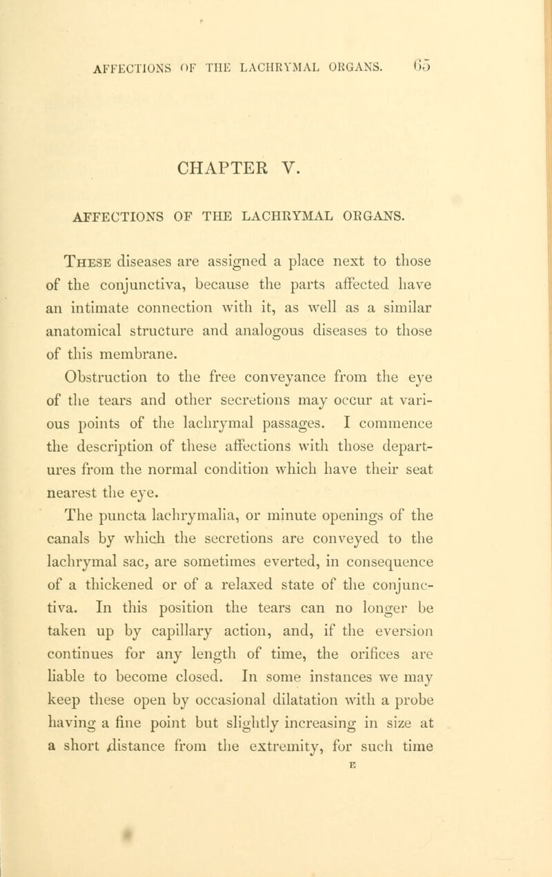 CHAPTER V. AFFECTIONS OF THE LACHRYMAL ORGANS. These diseases are assigned a place next to those of the conjunctiva, because the parts affected have an intimate connection with it, as well as a similar anatomical structure and analogous diseases to those of this membrane. Obstruction to the free conveyance from the eye of the tears and other secretions may occur at vari- ous points of the lachrymal passages. I commence the description of these affections with those depart- ures from the normal condition which have their seat nearest the eye. The puncta lachrymalia, or minute openings of the canals by which the secretions are conveyed to the lachrymal sac, are sometimes everted, in consequence of a thickened or of a relaxed state of the conjunc- tiva. In this position the tears can no longer be taken up by capillary action, and, if the eversion continues for any length of time, the orifices are liable to become closed. In some instances we may keep these open by occasional dilatation with a probe having a fine point but slightly increasing in size at a short distance from the extremity, for such time