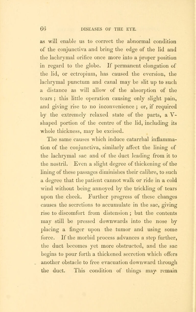 as will enable us to correct the abnormal condition of the conjunctiva and bring the edge of the lid and the lachrymal orifice once more into a proper position in regard to the globe. If permanent elongation of the lid, or ectropium, has caused the eversion, the lachrymal punctum and canal may be slit up to such a distance as will allow of the absorption of the tears ; this little operation causing only slight pain, and giving rise to no inconvenience ; or, if required by the extremely relaxed state of the parts, a V- shaped portion of the centre of the lid, including its whole thickness, may be excised. The same causes which induce catarrhal inflamma- tion of the conjunctiva, similarly affect the lining of the lachrymal sac and of the duct leading from it to the nostril. Even a slight degree of thickening of the lining of these passages diminishes their calibre, to such a degree that the patient cannot walk or ride in a cold wind without being annoyed by the trickling of tears upon the cheek. Further progress of these changes causes the secretions to accumulate in the sac, giving rise to discomfort from distension ; but the contents may still be pressed downwards into the nose by placing a finger upon the tumor and using some force. If the morbid process advances a step further, the duct becomes yet more obstructed, and the sac begins to pour forth a thickened secretion which offers another obstacle to free evacuation downward through the duct. This condition of things may remain