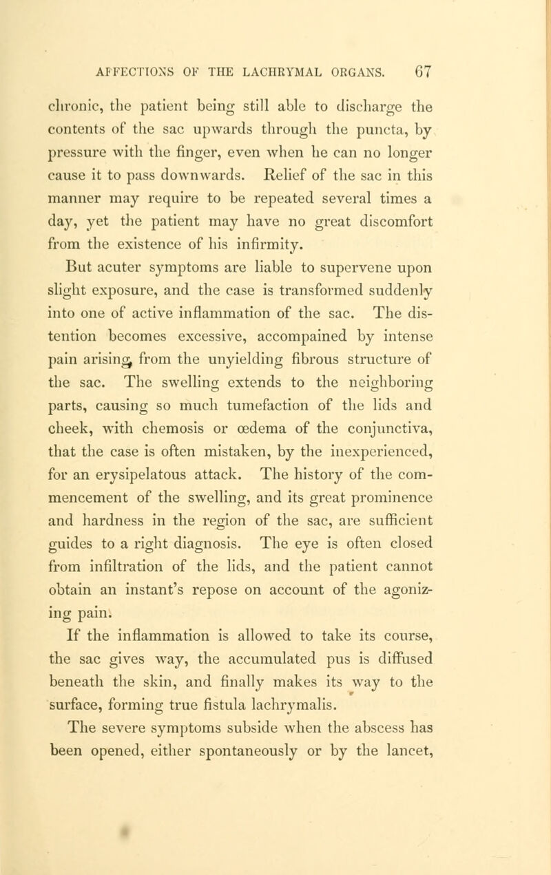 chronic, the patient being still able to discharge the contents of the sac upwards through the puncta, by pressure with the finger, even when he can no longer cause it to pass downwards. Relief of the sac in this manner may require to be repeated several times a day, yet the patient may have no great discomfort from the existence of his infirmity. But acuter symptoms are liable to supervene upon slight exposure, and the case is transformed suddenly into one of active inflammation of the sac. The dis- tention becomes excessive, accompained by intense pain arising, from the unyielding fibrous structure of the sac. The swelling extends to the neighboring parts, causing so much tumefaction of the lids and cheek, with chemosis or oedema of the conjunctiva, that the case is often mistaken, by the inexperienced, for an erysipelatous attack. The history of the com- mencement of the swelling, and its great prominence and hardness in the region of the sac, are sufficient guides to a right diagnosis. The eye is often closed from infiltration of the lids, and the patient cannot obtain an instant's repose on account of the agoniz- ing pain. If the inflammation is allowed to take its course, the sac gives way, the accumulated pus is diffused beneath the skin, and finally makes its way to the surface, forming true fistula lachrymalis. The severe symptoms subside when the abscess has been opened, either spontaneously or by the lancet,