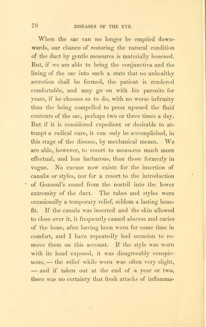 When the sac can no longer be emptied down- wards, our chance of restoring the natui*al condition of the duct by gentle measures is materially lessened. But, if we are able to bring the conjunctiva and the lining of the sac into such a state that no unhealthy secretion shall be formed, the patient is rendered comfortable, and may go on with his pursuits for years, if he chooses so to do, with no worse infirmity than the being compelled to press upward the fluid contents of the sac, perhaps two or three times a day. But if it is considered expedient or desirable to at- tempt a radical cure, it can only be accomplished, in this stage of the disease, by mechanical means. We are able, however, to resort to measures much more effectual, and less barbarous, than those formerly in vogue. No excuse now exists for the insertion of canulae or styles, nor for a resort to the introduction of Gensoul's sound from the nostril into the lower extremity of the duct. The tubes and styles were occasionally a temporary relief, seldom a lasting bene- fit. If the canula was inserted and the skin allowed to close over it, it frequently caused abscess and caries of the bone, after having been worn for some time in comfort, and I have repeatedly had occasion to re- move them on this account. If the style was worn with its head exposed, it was disagreeably conspic- uous, — the relief while worn was often very slight, — and if taken out at the end of a year or two, there was no certainty that fresh attacks of inflamma-