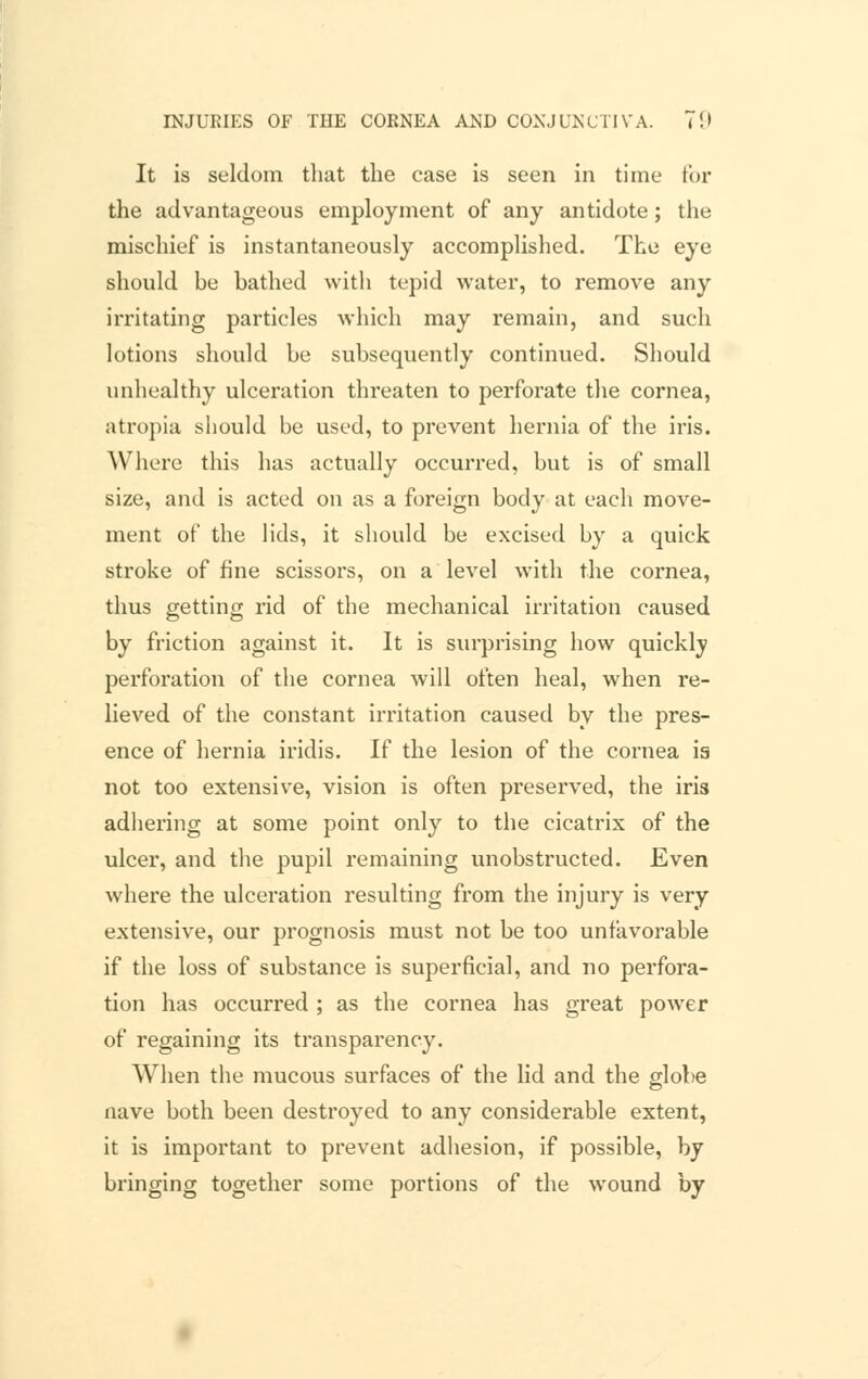It is seldom that the case is seen in time for the advantageous employment of any antidote; the mischief is instantaneously accomplished. The eye should be bathed with tepid water, to remove any irritating particles which may remain, and such lotions should be subsequently continued. Should unhealthy ulceration threaten to perforate the cornea, atropia should be used, to prevent hernia of the iris. Where this has actually occurred, but is of small size, and is acted on as a foreign body at each move- ment of the lids, it should be excised by a quick stroke of fine scissors, on a level with the cornea, thus getting rid of the mechanical irritation caused by friction against it. It is surprising how quickly perforation of the cornea will often heal, when re- lieved of the constant irritation caused by the pres- ence of hernia iridis. If the lesion of the cornea is not too extensive, vision is often preserved, the iris adhering at some point only to the cicatrix of the ulcer, and the pupil remaining unobstructed. Even Avhere the ulceration resulting from the injury is very extensive, our prognosis must not be too unfavorable if the loss of substance is superficial, and no perfora- tion has occurred ; as the cornea has great power of regaining its transparency. When the mucous surfaces of the lid and the globe nave both been destroyed to any considerable extent, it is important to prevent adhesion, if possible, by bringing together some portions of the wound by