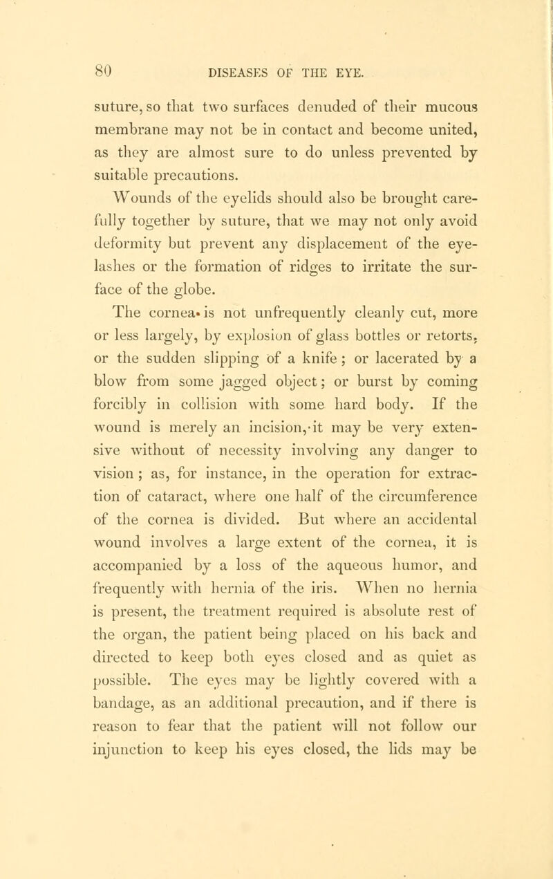 suture, so that two surfaces denuded of their mucous membrane may not be in contact and become united, as they are almost sure to do unless prevented by suitable precautions. Wounds of the eyelids should also be brought care- fully together by suture, that we may not only avoid deformity but prevent any displacement of the eye- lashes or the formation of ridges to irritate the sur- face of the globe. The corneals not unfrequently cleanly cut, more or less largely, by explosion of glass bottles or retorts, or the sudden slipping of a knife; or lacerated by a blow from some jagged object; or burst by coming forcibly in collision with some hard body. If the wound is merely an incision,-it may be very exten- sive without of necessity involving any danger to vision; as, for instance, in the operation for extrac- tion of cataract, where one half of the circumference of the cornea is divided. But where an accidental wound involves a large extent of the cornea, it is accompanied by a loss of the aqueous humor, and frequently with hernia of the iris. When no hernia is present, the treatment required is absolute rest of the organ, the patient being placed on his back and directed to keep both eyes closed and as quiet as possible. The eyes may be lightly covered with a bandage, as an additional precaution, and if there is reason to fear that the patient will not follow our injunction to keep his eyes closed, the lids may be