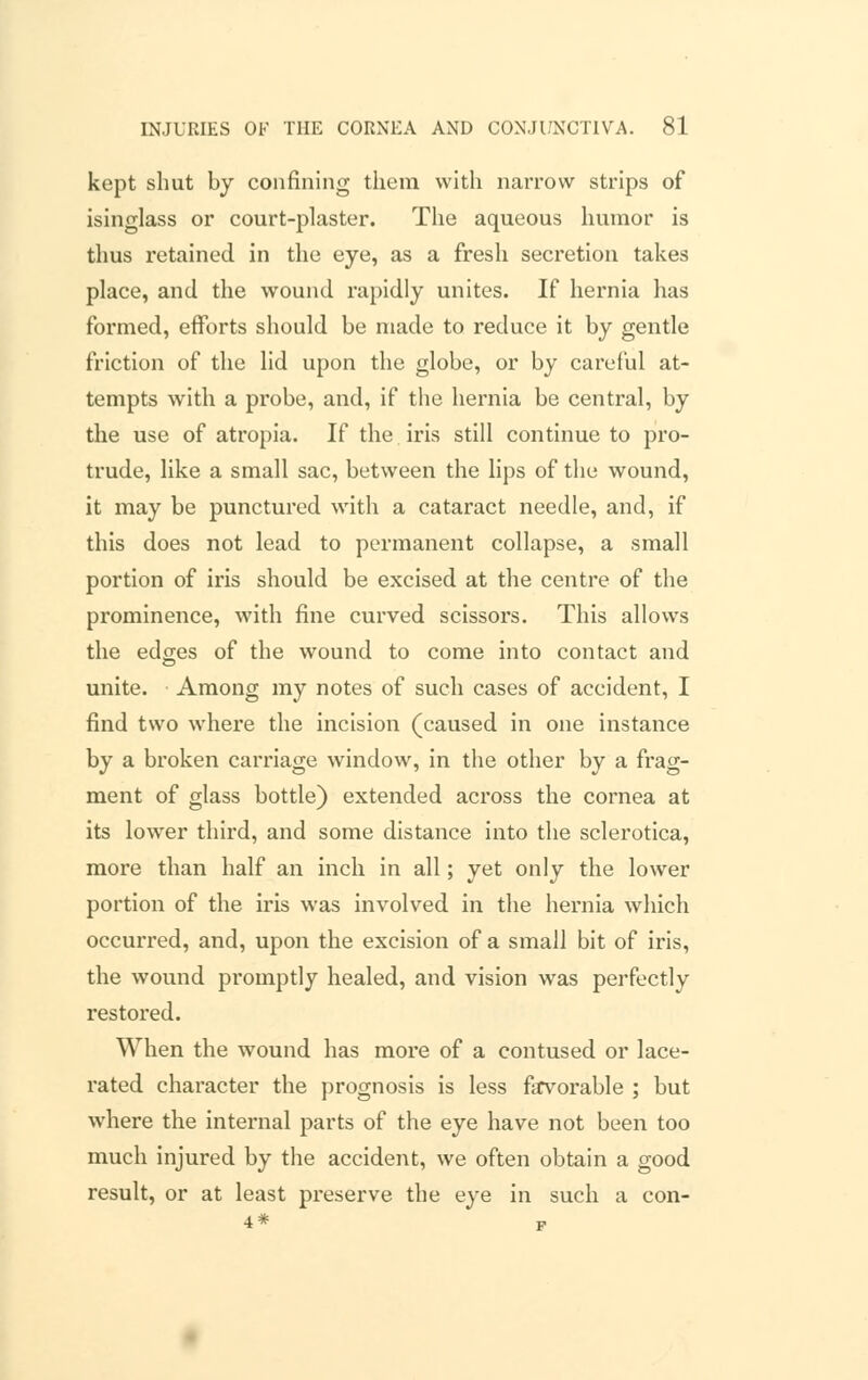 kept shut by confining them with narrow strips of isinglass or court-plaster. The aqueous humor is thus retained in the eye, as a fresh secretion takes place, and the wound rapidly unites. If hernia has formed, efforts should be made to reduce it by gentle friction of the lid upon the globe, or by careful at- tempts with a probe, and, if the hernia be central, by the use of atropia. If the iris still continue to pro- trude, like a small sac, between the lips of the wound, it may be punctured with a cataract needle, and, if this does not lead to permanent collapse, a small portion of iris should be excised at the centre of the prominence, with fine curved scissors. This allows the edges of the wound to come into contact and unite. Among my notes of such cases of accident, I find two where the incision (caused in one instance by a broken carriage window, in the other by a frag- ment of glass bottle) extended across the cornea at its lower third, and some distance into the sclerotica, more than half an inch in all; yet only the lower portion of the iris was involved in the hernia which occurred, and, upon the excision of a small bit of iris, the wound promptly healed, and vision was perfectly restored. When the wound has more of a contused or lace- rated character the prognosis is less favorable ; but where the internal parts of the eye have not been too much injured by the accident, we often obtain a good result, or at least preserve the eye in such a con- 4* p