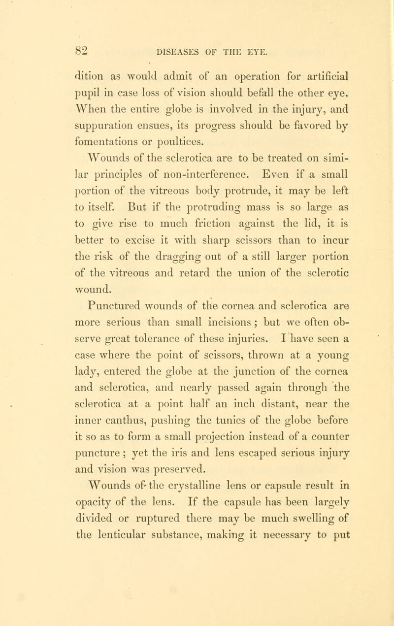 dition as would admit of an operation for artificial pupil in case loss of vision should befall the other eye. When the entire globe is involved in the injury, and suppuration ensues, its progress should be favored by fomentations or poultices. Wounds of the sclerotica are to be treated on simi- lar principles of non-interference. Even if a small portion of the vitreous body protrude, it may be left to itself. But if the protruding mass is so large as to give rise to much friction against the lid, it is better to excise it with sharp scissors than to incur the risk of the dragging out of a still larger portion of the vitreous and retard the union of the sclerotic wound. Punctured wounds of the cornea and sclerotica are more serious than small incisions ; but we often ob- serve great tolerance of these injuries. I have seen a case where the point of scissors, thrown at a young lady, entered the globe at the junction of the cornea and sclerotica, and nearly passed again through the sclerotica at a point half an inch distant, near the inner canthus, pushing the tunics of the globe before it so as to form a small projection instead of a counter puncture; yet the iris and lens escaped serious injury and vision was preserved. Wounds of- the crystalline lens or capsule result in opacity of the lens. If the capsule has been largely divided or ruptured there may be much swelling of the lenticular substance, making it necessary to put