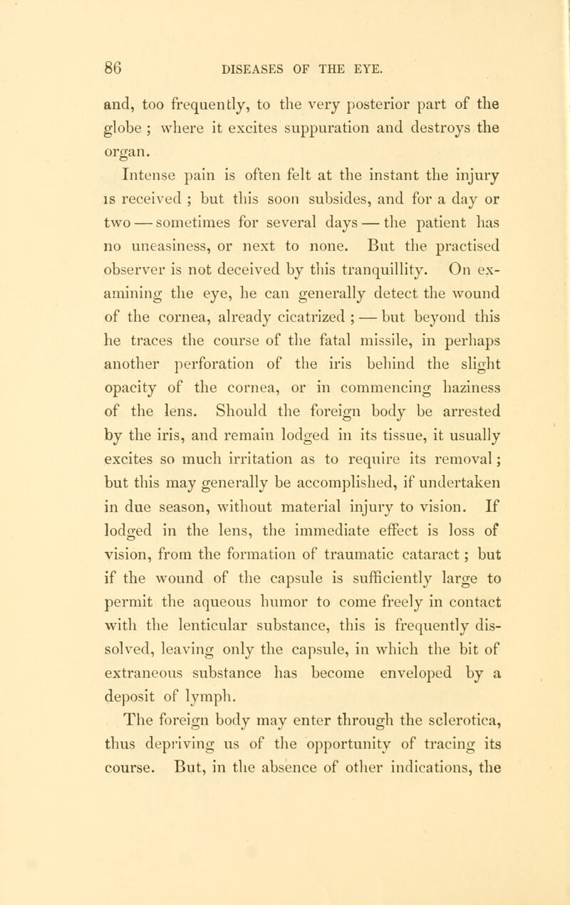 and, too frequently, to the very posterior part of the globe ; where it excites suppuration and destroys the organ. Intense pain is often felt at the instant the injury is received ; but this soon subsides, and for a day or two — sometimes for several days — the patient has no uneasiness, or next to none. But the practised observer is not deceived by this tranquillity. On ex- amining the eye, he can generally detect the wound of the cornea, already cicatrized ; — but beyond this he traces the course of the fatal missile, in perhaps another perforation of the iris behind the slight opacity of the cornea, or in commencing haziness of the lens. Should the foreign body be arrested by the iris, and remain lodged in its tissue, it usually excites so much irritation as to require its removal; but this may generally be accomplished, if undertaken in due season, without material injury to vision. If lodged in the lens, the immediate effect is loss of vision, from the formation of traumatic cataract; but if the wound of the capsule is sufficiently large to permit the aqueous humor to come freely in contact with the lenticular substance, this is frequently dis- solved, leaving only the capsule, in which the bit of extraneous substance has become enveloped by a deposit of lymph. The foreign body may enter through the sclerotica, thus depriving us of the opportunity of tracing its course. But, in the absence of other indications, the