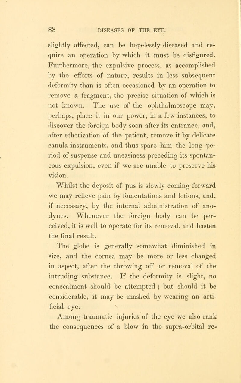 slightly affected, can be hopelessly diseased and re- quire an operation by which it must be disfigured. Furthermore, the expulsive process, as accomplished by the efforts of nature, results in less subsequent deformity than is often occasioned by an operation to remove a fragment, the precise situation of which is not known. The use of the ophthalmoscope may, perhaps, place it in our power, in a few instances, to discover the foreign body soon after its entrance, and, after etherization of the patient, remove it by delicate canula instruments, and thus spare him the long pe- riod of suspense and uneasiness preceding its spontan- eous expulsion, even if we are unable to preserve his vision. Whilst the deposit of pus is slowly coming forward we may relieve pain by fomentations and lotions, and, if necessary, by the internal administration of ano- dynes. Whenever the foreign body can be per- ceived, it is well to operate for its removal, and hasten the final result. The globe is generally somewhat diminished in size, and the cornea may be more or less changed in aspect, after the throwing off or removal of the intruding substance. If the deformity is slight, no concealment should be attempted ; but should it be considerable, it may be masked by wearing an arti- ficial eye. Among traumatic injuries of the eye we also rank the consequences of a blow in the supra-orbital re-