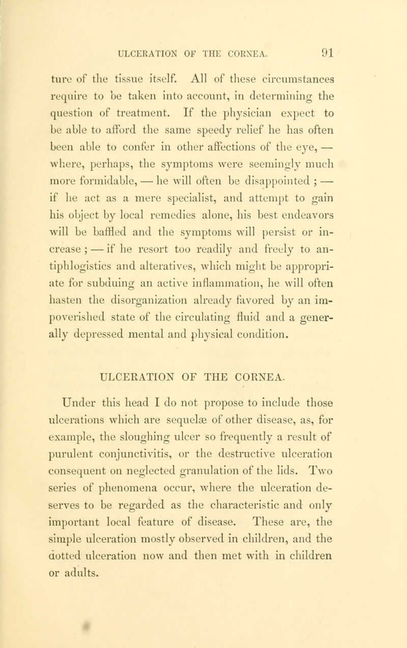 ture of the tissue itself. All of these circumstances require to be taken into account, in determining the question of treatment. If the physician expect to be able to afford the same speedy relief he has often been able to confer in other affections of the eye, — where, perhaps, the symptoms were seemingly much more formidable, — he will often be disappointed ; — if he act as a mere specialist, and attempt to gain his object by local remedies alone, his best endeavors will be battled and the symptoms will persist or in- crease ; — if he resort too readily and freely to an- tiphlogistics and alteratives, which might be appropri- ate for subduing an active inflammation, he will often hasten the disorganization already favored by an im- poverished state of the circulating fluid and a gener- ally depressed mental and physical condition. ULCERATION OF THE CORNEA. Under this head I do not propose to include those ulcerations which are sequelae of other disease, as, for example, the sloughing ulcer so frequently a result of purulent conjunctivitis, or the destructive ulceration consequent on neglected granulation of the lids. Two series of phenomena occur, where the ulceration de- serves to be regarded as the characteristic and only important local feature of disease. These are, the simple ulceration mostly observed in children, and the dotted ulceration now and then met with in children or adults.