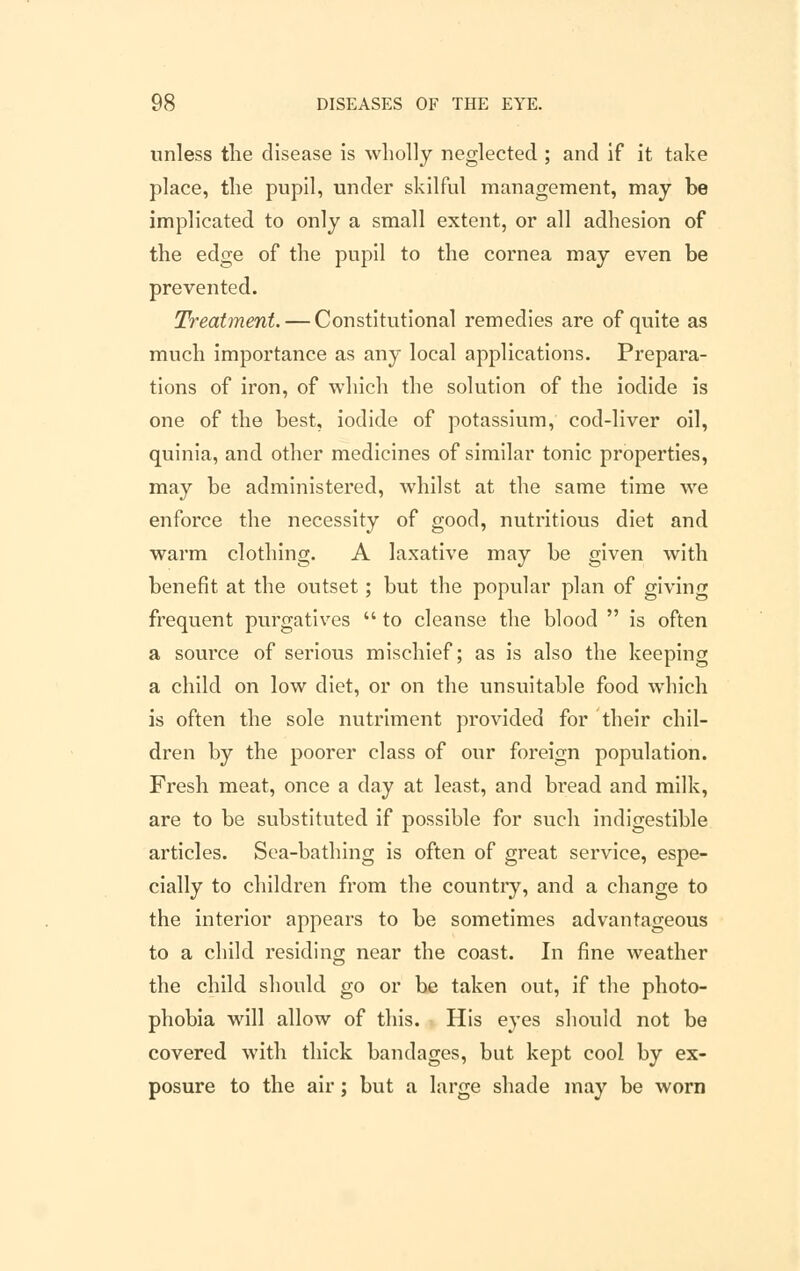 unless the disease is wholly neglected ; and if it take place, the pupil, under skilful management, may be implicated to only a small extent, or all adhesion of the edge of the pupil to the cornea may even be prevented. Treatment. — Constitutional remedies are of quite as much importance as any local applications. Prepara- tions of iron, of which the solution of the iodide is one of the best, iodide of potassium, cod-liver oil, quinia, and other medicines of similar tonic properties, may be administered, whilst at the same time we enforce the necessity of good, nutritious diet and warm clothing. A laxative may be given with benefit at the outset; but the popular plan of giving frequent purgatives  to cleanse the blood  is often a source of serious mischief; as is also the keeping a child on low diet, or on the unsuitable food which is often the sole nutriment provided for their chil- dren by the poorer class of our foreign population. Fresh meat, once a day at least, and bread and milk, are to be substituted if possible for such indigestible articles. Sea-bathing is often of great service, espe- cially to children from the country, and a change to the interior appears to be sometimes advantageous to a child residing near the coast. In fine weather the child should go or he taken out, if the photo- phobia will allow of this. His eyes should not be covered with thick bandages, but kept cool by ex- posure to the air; but a large shade may be worn
