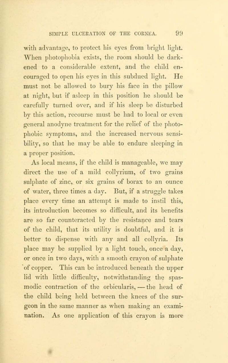 with advantage, to protect his eyes from bright light. When photophobia exists, the room should be dark- ened to a considerable extent, and the child en- couraged to open his eyes in this subdued light. He must not be allowed to bury his face in the pillow at night, but if asleep in this position he should be carefully turned over, and if his sleep be disturbed by this action, recourse must be had to local or even general anodyne treatment for the relief of the photo- phobic symptoms, and the increased nervous sensi- bility, so that he may be able to endure sleeping in a proper position. As local means, if the child is manageable, we may direct the use of a mild collyrium, of two grains sulphate of zinc, or six grains of borax to an ounce of water, three times a clay. But, if a struggle takes place every time an attempt is made to instil this, its introduction becomes so difficult, and its benefits are so far counteracted by the resistance and tears of the child, that its utility is doubtful, and it is better to dispense with any and all collyria. Its place may be supplied by a light touch, once a day, or once in two days, with a smooth crayon of sulphate of copper. This can be introduced beneath the upper lid with little difficulty, notwithstanding the spas- modic contraction of the orbicularis, — the head of the child being held between the knees of the sur- geon in the same manner as when making an exami- nation. As one application of this crayon is more