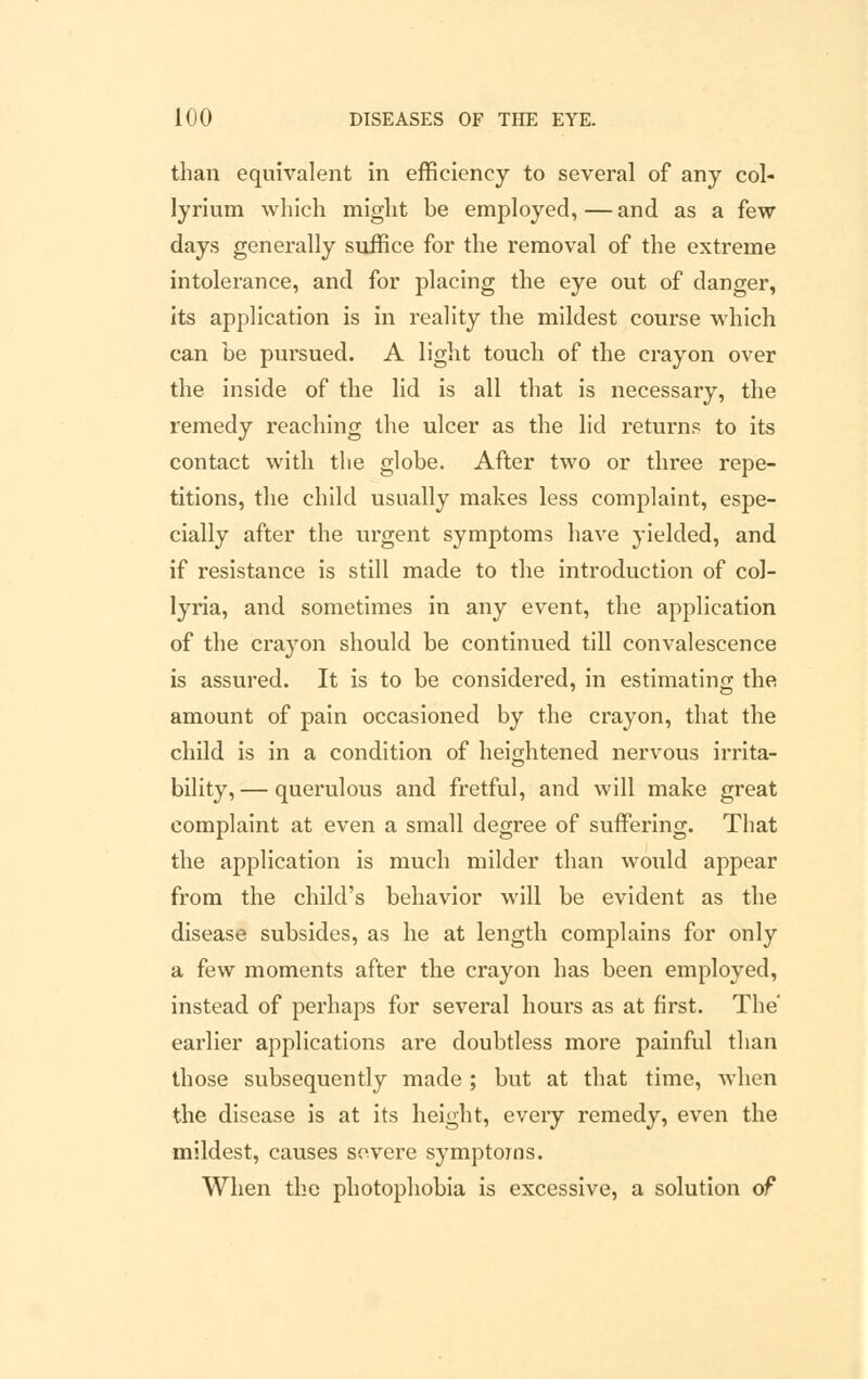 than equivalent in efficiency to several of any col- lyrium which might be employed, — and as a few days generally suffice for the removal of the extreme intolerance, and for placing the eye out of danger, its application is in reality the mildest course which can be pursued. A light touch of the crayon over the inside of the lid is all that is necessary, the remedy reaching the ulcer as the lid returns to its contact with the globe. After two or three repe- titions, the child usually makes less complaint, espe- cially after the urgent symptoms have yielded, and if resistance is still made to the introduction of col- lyria, and sometimes in any event, the application of the crayon should be continued till convalescence is assured. It is to be considered, in estimating the amount of pain occasioned by the crayon, that the child is in a condition of heightened nervous irrita- bility, — querulous and fretful, and will make great complaint at even a small degree of suffering. That the application is much milder than would appear from the child's behavior will be evident as the disease subsides, as he at length complains for only a few moments after the crayon has been employed, instead of perhaps for several hours as at first. The' earlier applications are doubtless more painful than those subsequently made ; but at that time, when the disease is at its height, every remedy, even the mildest, causes severe symptoms. When the photophobia is excessive, a solution of