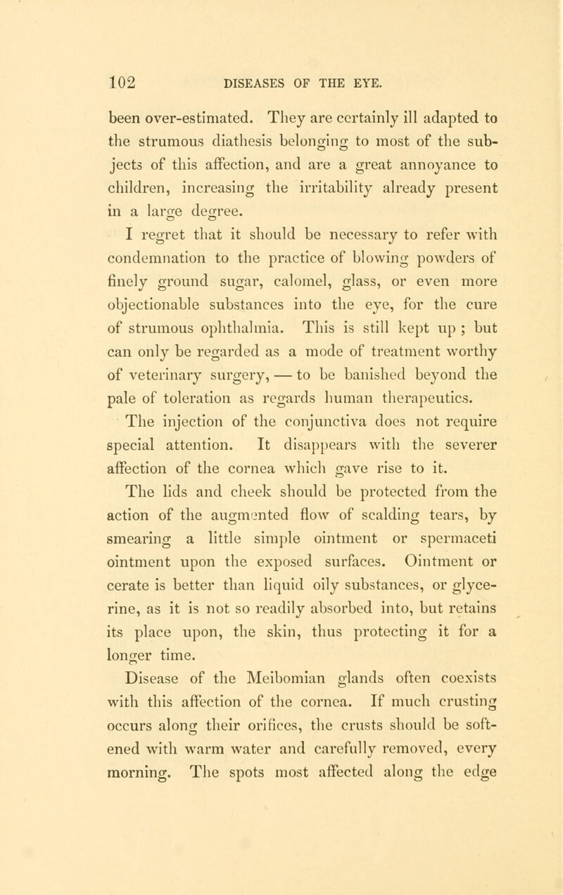 been over-estimated. They are certainly ill adapted to the strumous diathesis belonging to most of the sub- jects of this affection, and are a great annoyance to children, increasing the irritability already present in a large degree. I regret that it should be necessary to refer with condemnation to the practice of blowing powders of finely ground sugar, calomel, glass, or even more objectionable substances into the eye, for the cure of strumous ophthalmia. This is still kept up ; but can only be regarded as a mode of treatment worthy of veterinary surgery, — to be banished beyond the pale of toleration as regards human therapeutics. The injection of the conjunctiva does not require special attention. It disappears with the severer affection of the cornea which gave rise to it. The lids and cheek should be protected from the action of the augmented flow of scalding tears, by smearing a little simple ointment or spermaceti ointment upon the exposed surfaces. Ointment or cerate is better than liquid oily substances, or glyce- rine, as it is not so readily absorbed into, but retains its place upon, the skin, thus protecting it for a longer time. Disease of the Meibomian glands often coexists with this affection of the cornea. If much crusting occurs along their orifices, the crusts should be soft- ened with warm water and carefully removed, every morning. The spots most affected along the edge