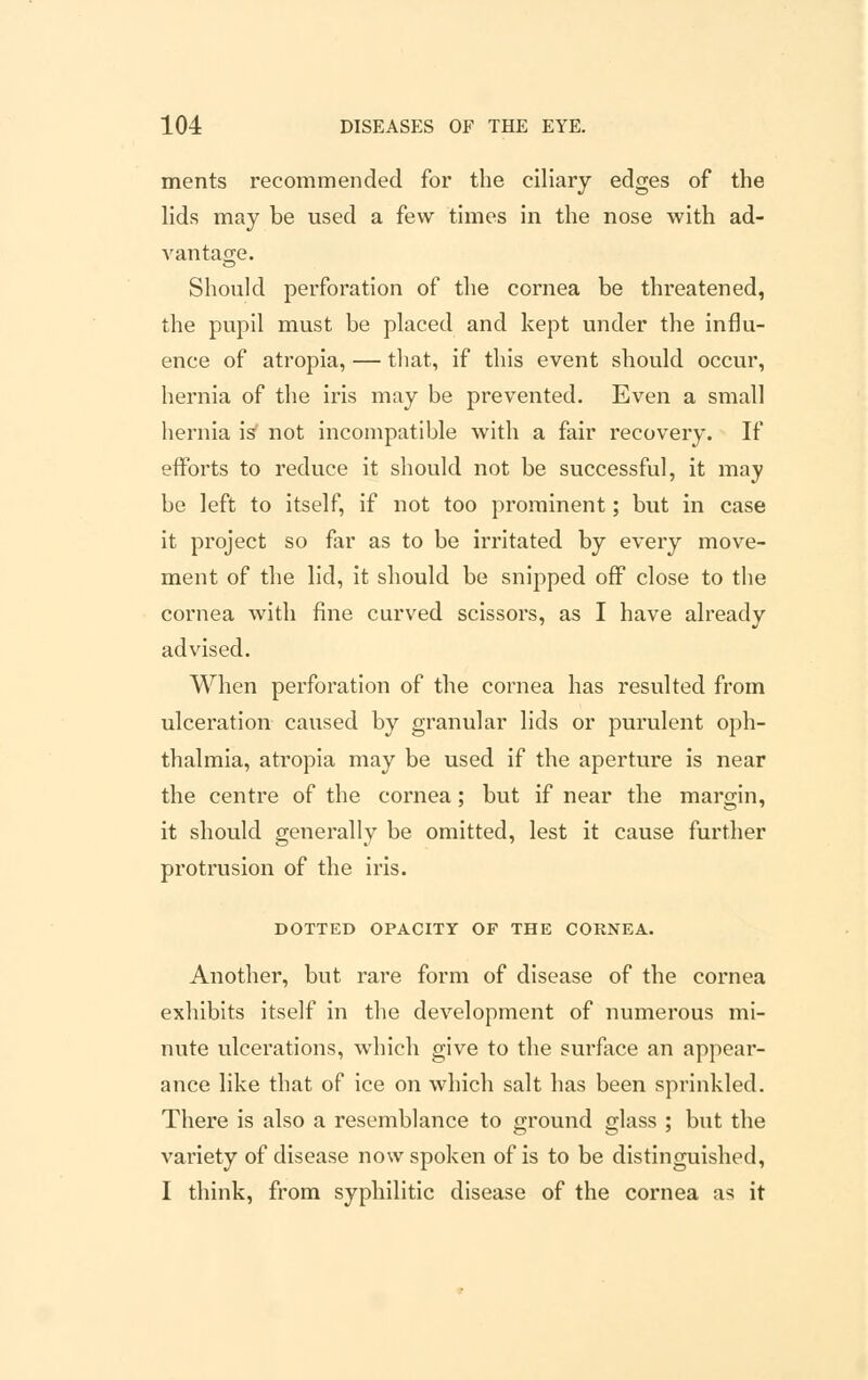 ments recommended for the ciliary edges of the lids may be used a few times in the nose with ad- vantage. Should perforation of the cornea be threatened, the pupil must be placed and kept under the influ- ence of atropia, — that, if this event should occur, hernia of the iris may be prevented. Even a small hernia is not incompatible with a fair recovery. If efforts to reduce it should not be successful, it may be left to itself, if not too prominent; but in case it project so far as to be irritated by every move- ment of the lid, it should be snipped off close to the cornea with fine curved scissors, as I have already advised. When perforation of the cornea has resulted from ulceration caused by granular lids or purulent oph- thalmia, atropia may be used if the aperture is near the centre of the cornea; but if near the margin, it should generally be omitted, lest it cause further protrusion of the iris. DOTTED OPACITY OF THE CORNEA. Another, but rare form of disease of the cornea exhibits itself in the development of numerous mi- nute ulcerations, which give to the surface an appear- ance like that of ice on which salt has been sprinkled. There is also a resemblance to ground glass ; but the variety of disease now spoken of is to be distinguished, I think, from syphilitic disease of the cornea as it
