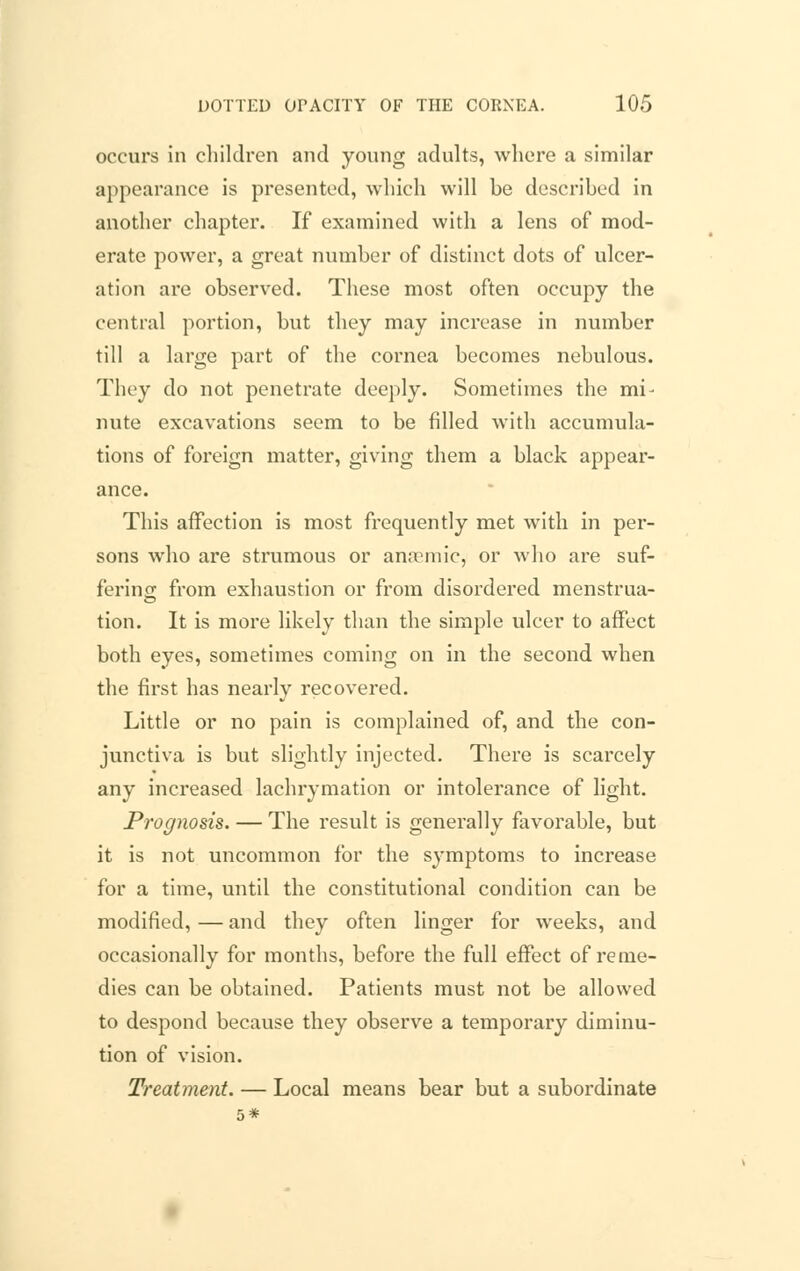 occurs in children and young adults, where a similar appearance is presented, which will be described in another chapter. If examined with a lens of mod- erate power, a great number of distinct dots of ulcer- ation are observed. These most often occupy the central portion, but they may increase in number till a large part of the cornea becomes nebulous. They do not penetrate deeply. Sometimes the mi- nute excavations seem to be filled with accumula- tions of foreign matter, giving them a black appear- ance. This affection is most frequently met with in per- sons who are strumous or anaemic, or who are suf- fering from exhaustion or from disordered menstrua- tion. It is more likely than the simple ulcer to affect both eyes, sometimes coming on in the second when the first has nearly recovered. Little or no pain is complained of, and the con- junctiva is but slightly injected. There is scarcely any increased lachrymation or intolerance of light. Prognosis. — The result is generally favorable, but it is not uncommon for the symptoms to increase for a time, until the constitutional condition can be modified, — and they often linger for weeks, and occasionally for months, before the full effect of reme- dies can be obtained. Patients must not be allowed to despond because they observe a temporary diminu- tion of vision. Treatment. — Local means bear but a subordinate 5*