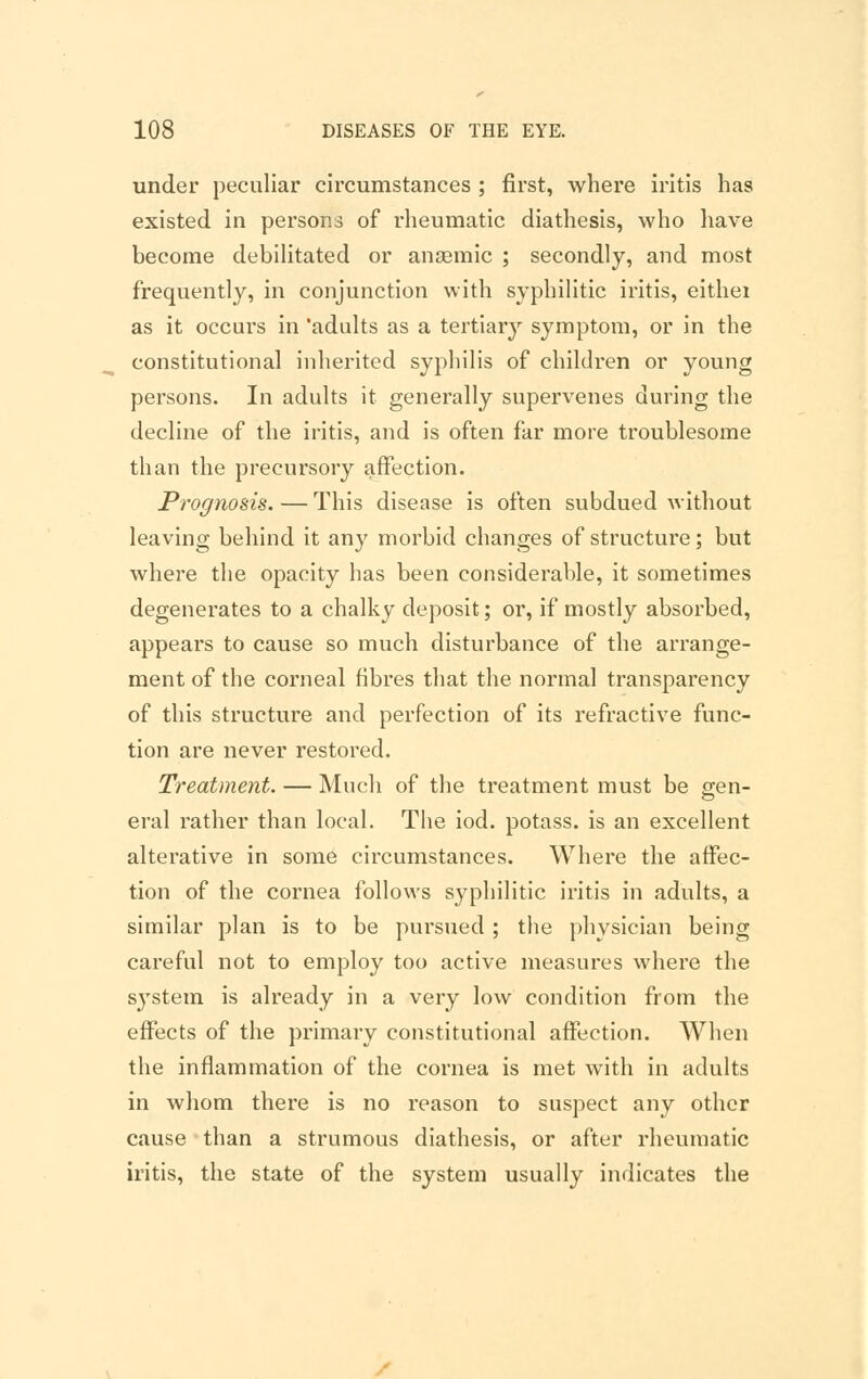 under peculiar circumstances ; first, where iritis has existed in persons of rheumatic diathesis, who have become debilitated or anaemic ; secondly, and most frequently, in conjunction with syphilitic iritis, eithei as it occurs in 'adults as a tertiary symptom, or in the constitutional inherited syphilis of children or young persons. In adults it generally supervenes during the decline of the iritis, and is often far more troublesome than the precursory affection. Prognosis. — This disease is often subdued without leaving behind it any morbid changes of structure; but where the opacity has been considerable, it sometimes degenerates to a chalky deposit; or, if mostly absorbed, appears to cause so much disturbance of the arrange- ment of the corneal fibres that the normal transparency of this structure and perfection of its refractive func- tion are never restored. Treatment. — Much of the treatment must be gen- eral rather than local. The iod. potass, is an excellent alterative in some circumstances. Where the affec- tion of the cornea follows syphilitic iritis in adults, a similar plan is to be pursued ; the physician being careful not to employ too active measures where the system is already in a very low condition from the effects of the primary constitutional affection. When the inflammation of the cornea is met with in adults in whom there is no reason to suspect any other cause than a strumous diathesis, or after rheumatic iritis, the state of the system usually indicates the