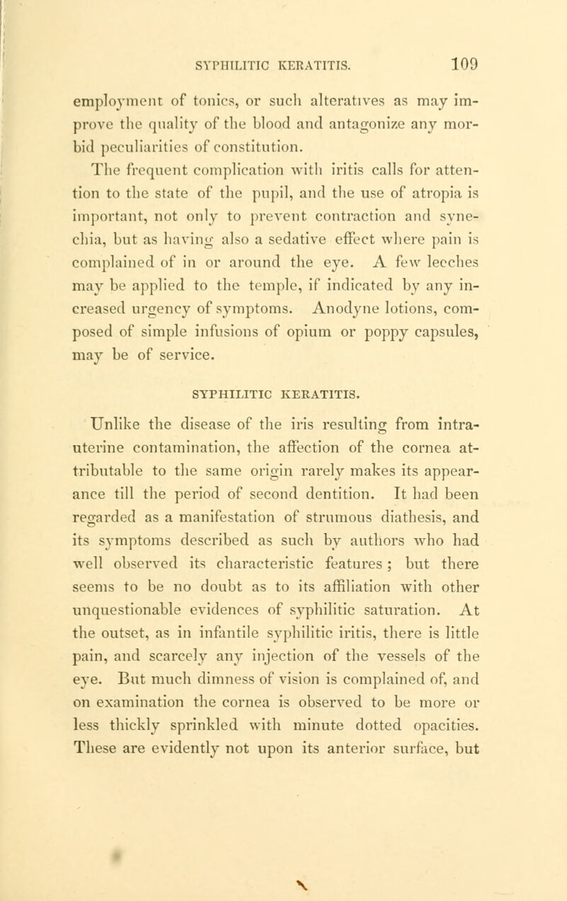 employment of tonics, oi' such alteratives as may im- prove the quality of the blood and antagonize any mor- bid peculiarities of constitution. The frequent complication with iritis calls for atten- tion to the state of the pupil, and the use of atropia is important, not only to prevent contraction and syne- chia, but as having also a sedative effect where pain is complained of in or around the eye. A few leeches may be applied to the temple, if indicated by any in- creased urgency of symptoms. Anodyne lotions, com- posed of simple infusions of opium or poppy capsules, may be of service. SYPHILITIC KERATITIS. Unlike the disease of the iris resulting from intra- uterine contamination, the affection of the cornea at- tributable to the same origin rarely makes its appear- ance till the period of second dentition. It had been regarded as a manifestation of strumous diathesis, and its symptoms described as such by authors who had well observed its characteristic features; but there seems to be no doubt as to its affiliation with other unquestionable evidences of syphilitic saturation. At the outset, as in infantile syphilitic iritis, there is little pain, and scarcely any injection of the vessels of the eye. But much dimness of vision is complained of, and on examination the cornea is observed to be more or less thickly sprinkled with minute dotted opacities. These are evidently not upon its anterior surface, but