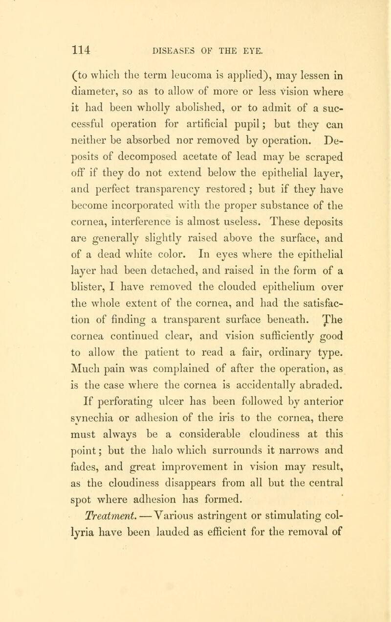 (to which the term leucoma is applied), may lessen in diameter, so as to allow of more or less vision where it had been wholly abolished, or to admit of a suc- cessful operation for artificial pupil; but they can neither be absorbed nor removed by operation. De- posits of decomposed acetate of lead may be scraped off if they do not extend below the epithelial layer, and perfect transparency restored ; but if they have become incorporated with the proper substance of the cornea, interference is almost useless. These deposits are generally slightly raised above the surface, and of a dead white color. In eyes where the epithelial layer had been detached, and raised in the form of a blister, I have removed the clouded epithelium over the whole extent of the cornea, and had the satisfac- tion of finding a transparent surface beneath. The cornea continued clear, and vision sufficiently good to allow the patient to read a fair, ordinary type. Much pain was complained of after the operation, as is the case where the cornea is accidentally abraded. If perforating ulcer has been followed by anterior synechia or adhesion of the iris to the cornea, there must always be a considerable cloudiness at this point; but the halo which surrounds it narrows and fades, and great improvement in vision may result, as the cloudiness disappears from all but the central spot where adhesion has formed. Treatment.—Various astringent or stimulating col- lyria have been lauded as efficient for the removal of