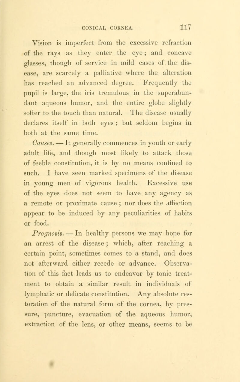 Vision is imperfect from the excessive refraction of the rays as they enter the eye; and concave classes, though of service in mild cases of the dis- ease, are scarcely a palliative where the alteration has reached an advanced degree. Frequently the pupil is large, the iris tremulous in the superabun- dant aqueous humor, and the entire globe slightly softer to the touch than natural. The disease usually declares itself in both eyes ; but seldom begins in both at the same time. Causes. — It generally commences in youth or early adult life, and though most likely to attack those of feeble constitution, it is by no means confined to such. I have seen marked specimens of the disease in young men of vigorous health. Excessive use of the eyes does not seem to have any agency as a remote or proximate cause ; nor does the affection appear to be induced by any peculiarities of habits or food. Prognosis. — In healthy persons we may hope for an arrest of the disease ; which, after reaching a certain point, sometimes comes to a stand, and does not afterward either recede or advance. Observa- tion of this fact leads us to endeavor by tonic treat- ment to obtain a similar result in individuals of lymphatic or delicate constitution. Any absolute res- toration of the natural form of the cornea, by pres- sure, puncture, evacuation of the aqueous humor, extraction of the lens, or other means, seems to be