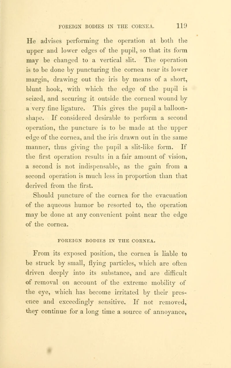 He advises performing the operation at botli the upper and lower edges of the pupil, so that its form may be changed to a vertical slit. The operation is to be done by puncturing the cornea near its lower margin, drawing out the iris by means of a short, blunt hook, with which the edge of the pupil is seized, and securing it outside the corneal wound by a very fine ligature. This gives the pupil a balloon- shape. If considered desirable to perform a second operation, the puncture is to be made at the upper edge of the cornea, and the iris drawn out in the same manner, thus giving the pupil a slit-like form. If the first operation results in a fair amount of vision, a second is not indispensable, as the gain from a second operation is much less in proportion than that derived from the first. Should puncture of the cornea for the evacuation of the aqueous humor be resorted to, the operation may be done at any convenient point near the edge of the cornea. FOREIGN BODIES IN THE CORNEA. From its exposed position, the cornea is liable to be struck by small, flying particles, which are often driven deeply into its substance, and are difficult of removal on account of the extreme mobility of the eye, which has become irritated by their pres- ence and exceedingly sensitive. If not removed, they continue for a long time a source of annoyance,