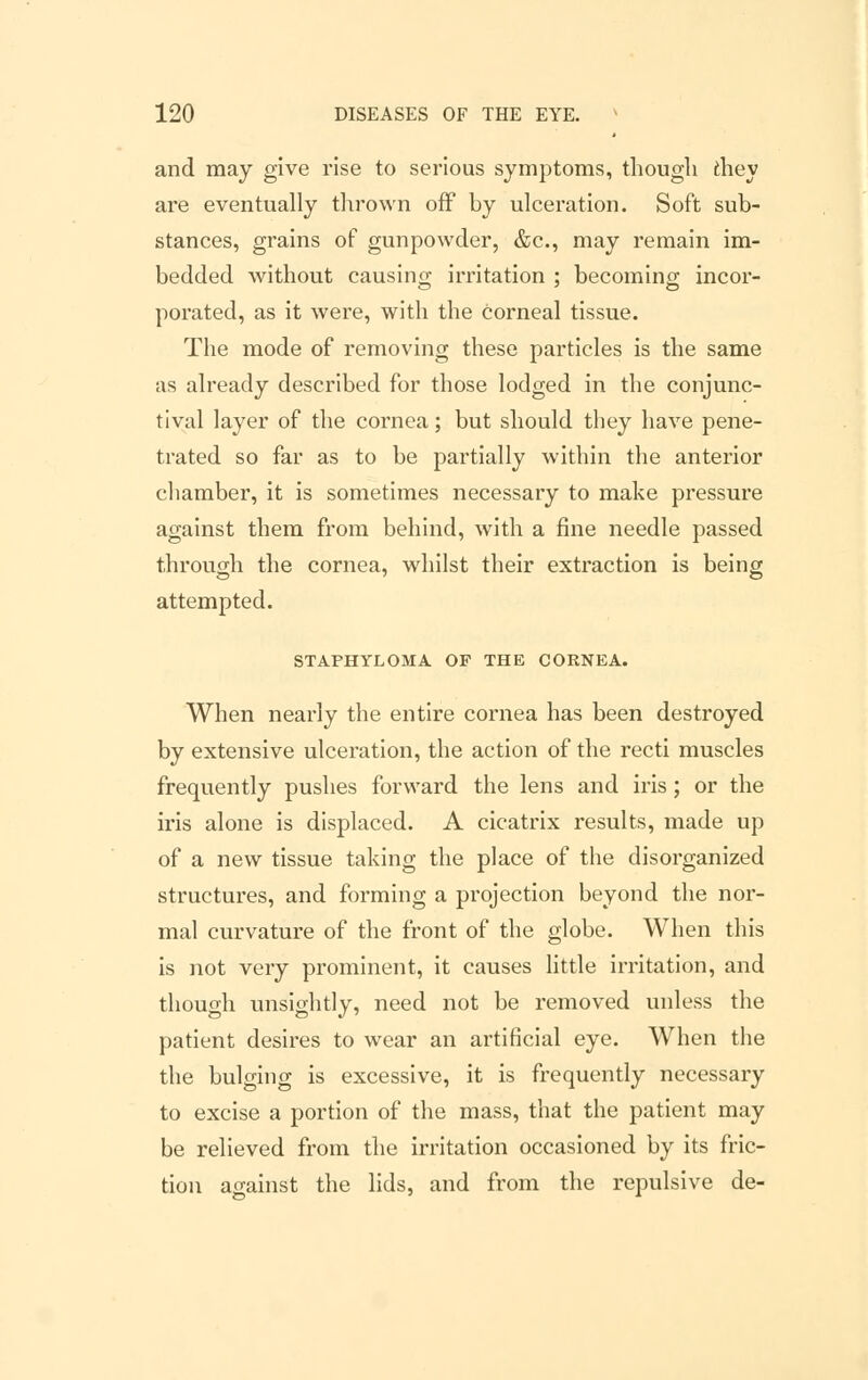 and may give rise to serious symptoms, though they are eventually thrown off by ulceration. Soft sub- stances, grains of gunpowder, &c, may remain im- bedded without causing irritation ; becoming incor- porated, as it were, with the Corneal tissue. The mode of removing these particles is the same as already described for those lodged in the conjunc- tival layer of the cornea; but should they have pene- trated so far as to be partially within the anterior chamber, it is sometimes necessary to make pressure against them from behind, with a fine needle passed through the cornea, whilst their extraction is being attempted. STAPHYLOMA OF THE CORNEA. When nearly the entire cornea has been destroyed by extensive ulceration, the action of the recti muscles frequently pushes forward the lens and iris; or the iris alone is displaced. A cicatrix results, made up of a new tissue taking the place of the disorganized structures, and forming a projection beyond the nor- mal curvature of the front of the globe. When this is not very prominent, it causes little irritation, and though unsightly, need not be removed unless the patient desires to wear an artificial eye. When the the bulging is excessive, it is frequently necessary to excise a portion of the mass, that the patient may be relieved from the irritation occasioned by its fric- tion against the lids, and from the repulsive de-