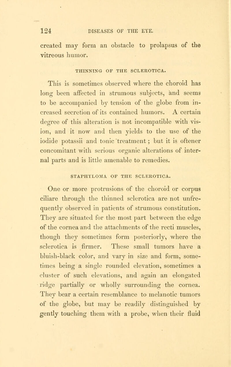 created may form an obstacle to prolapsus of the vitreous humor. THINNING OF THE SCLEROTICA. This is sometimes observed where the choroid has long been affected in strumous subjects, and seems to be accompanied by tension of the globe from in- creased secretion of its contained humors. A certain degree of this alteration is not incompatible with vis- ion, and it now and then yields to the use of the iodide potassii and tonic 'treatment; but it is oftener concomitant with serious organic alterations of inter- nal parts and is little amenable to remedies. STAPHYLOMA OF THE SCLEROTICA. One or more protrusions of the choroid or corpus ciliare through the thinned sclerotica are not unfre- quently observed in patients of strumous constitution. They are situated for the most part between the edge of the cornea and the attachments of the recti muscles, though they sometimes form posteriorly, where the sclerotica is firmer. These small tumors have a bluish-black color, and vary in size and form, some- times being a single rounded elevation, sometimes a cluster of such elevations, and again an elongated ridge partially or wholly surrounding the cornea. They bear a certain resemblance to melanotic tumors of the globe, but may be readily distinguished by gently touching them with a probe, when their fluid