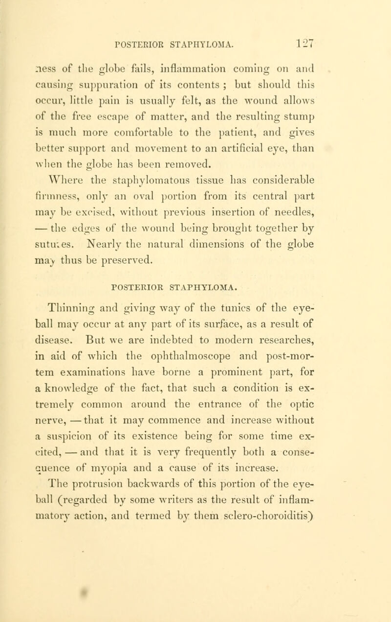 ness of tlie globe fails, inflammation coming on and causing suppuration of its contents ; but should this occur, little pain is usually felt, as the wound allows of the free escape of matter, and the resulting stump is much more comfortable to the patient, and gives better support and movement to an artificial eye, than when the globe has been removed. Where the staphylomatous tissue has considerable firmness, only an oval portion from its central part may be excised, without previous insertion of needles, — the edges of the wound being brought together by sutu;es. Nearly the natural dimensions of the globe ma) thus be preserved. POSTERIOR STAPHYLOMA. Thinning and giving way of the tunics of the eye- ball may occur at any part of its surface, as a result of disease. But we are indebted to modern researches, in aid of which the ophthalmoscope and post-mor- tem examinations have borne a prominent part, for a knowledge of the fact, that such a condition is ex- tremely common around the entrance of the optic nerve,—that it may commence and increase without a suspicion of its existence being for some time ex- cited, — and that it is very frequently both a conse- quence of myopia and a cause of its increase. The protrusion backwards of this portion of the eye- ball (regarded by some writers as the result of inflam- matory action, and termed by them sclero-choroiditis)