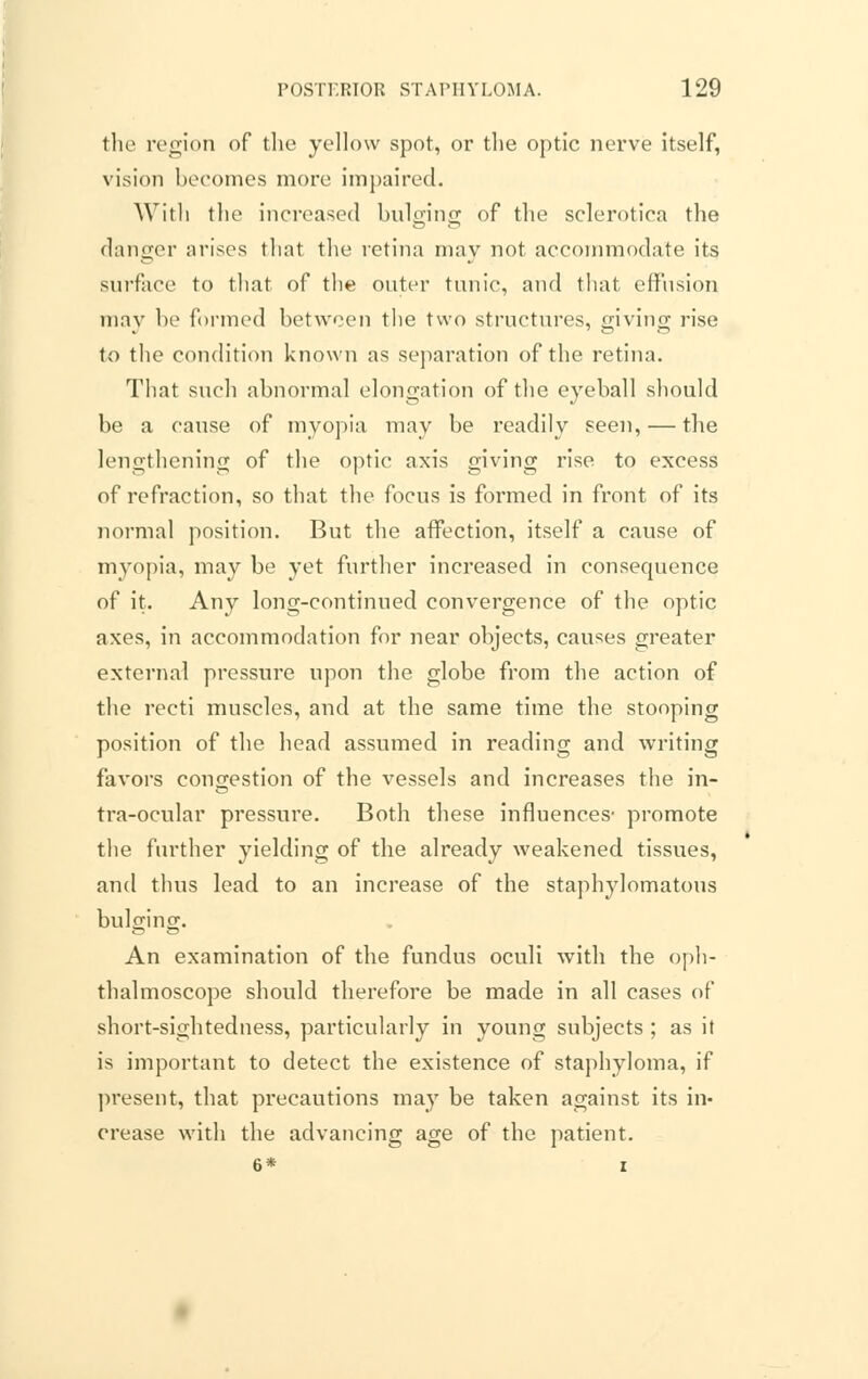 the region of the yellow spot, or the optic nerve itself, vision becomes more impaired. With the increased bulging of the sclerotica the danger arises that the retina may not accommodate its surface to that of the outer tunic, and that effusion may be formed between the two structures, giving rise to the condition known as separation of the retina. That such abnormal elongation of the eyeball should be a cause of myopia may be readily seen, — the lengthening of the optic axis giving rise to excess of refraction, so that the focus is formed in front of its normal position. But the affection, itself a cause of myopia, may be yet further increased in consequence of it. Any long-continued convergence of the optic axes, in accommodation for near objects, causes greater external pressure upon the globe from the action of the recti muscles, and at the same time the stooping position of the head assumed in reading and writing favors congestion of the vessels and increases the in- tra-ocular pressm'e. Both these influences' promote the further yielding of the already weakened tissues, and thus lead to an increase of the staphylomatous bulging. An examination of the fundus oculi with the oph- thalmoscope should therefore be made in all cases of short-sightedness, particularly in young subjects ; as it is important to detect the existence of staphyloma, if present, that precautions may be taken against its in- crease with the advancing age of the patient. 6* i
