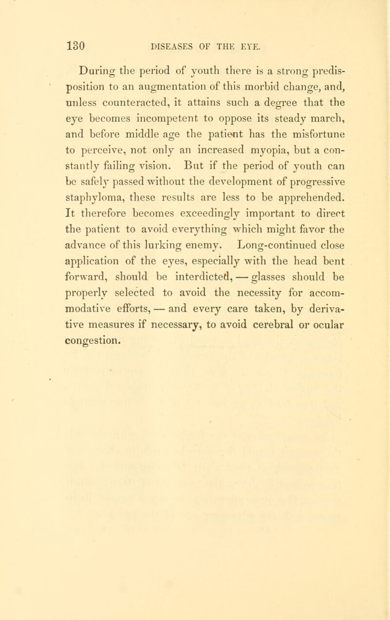 During the period of youth there is a strong predis- position to an augmentation of this morbid change, and, unless counteracted, it attains such a degree that the eye becomes incompetent to oppose its steady march, and before middle age the patient has the misfortune to perceive, not only an increased myopia, but a con- stantly failing vision. But if the period of youth can be safely passed without the development of progressive staphyloma, these results are less to be apprehended. It therefore becomes exceedingly important to direct the patient to avoid everything which might favor the advance of this lurking enemy. Long-continued close application of the eyes, especially with the head bent forward, should be interdicted, — glasses should be properly selected to avoid the necessity for accom- modative efforts, — and every care taken, by deriva- tive measures if necessary, to avoid cerebral or ocular congestion.