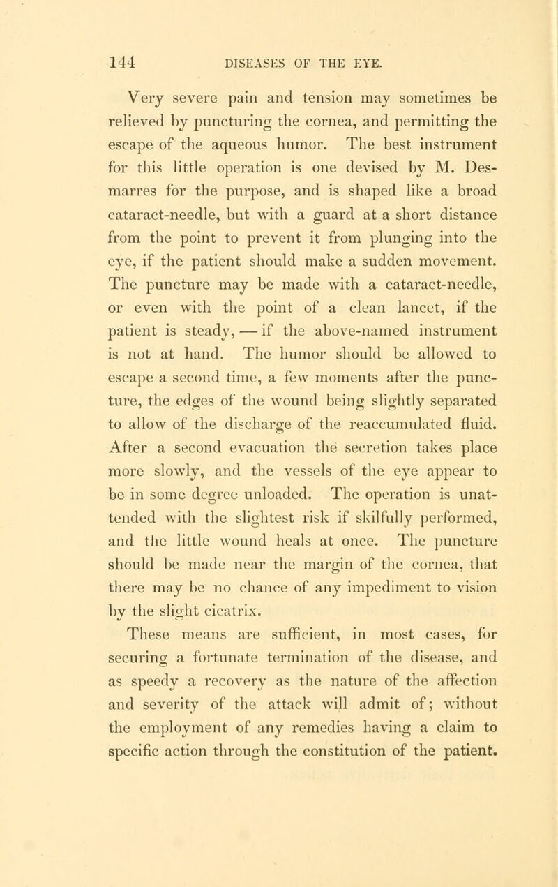 Very severe pain and tension may sometimes be relieved by puncturing the cornea, and permitting the escape of the aqueous humor. The best instrument for this little operation is one devised by M. Des- marres for the purpose, and is shaped like a broad cataract-needle, but with a guard at a short distance from the point to prevent it from plunging into the eye, if the patient should make a sudden movement. The puncture may be made with a cataract-needle, or even with the point of a clean lancet, if the patient is steady, — if the above-named instrument is not at hand. The humor should be allowed to escape a second time, a few moments after the punc- ture, the edges of the wound being slightly separated to allow of the discharge of the reaccumulated fluid. After a second evacuation the secretion takes place more slowly, and the vessels of the eye appear to be in some degree unloaded. The operation is unat- tended with the slightest risk if skilfully performed, and the little wound heals at once. The puncture should be made near the margin of the cornea, that there may be no chance of any impediment to vision by the slight cicatrix. These means are sufficient, in most cases, for securing a fortunate termination of the disease, and as speedy a recovery as the nature of the affection and severity of the attack will admit of; without the employment of any remedies having a claim to specific action through the constitution of the patient.