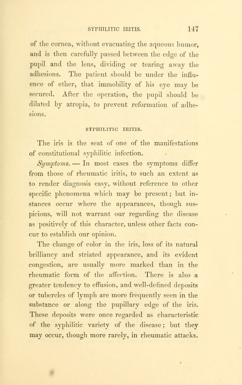 of the cornea, without evacuating the aqueous humor, and is then carefully passed between the edge of the pupil and the lens, dividing or tearing away the adhesions. The patient should be under the influ- ence of ether, that immobility of his eye may be secured. After the operation, the pupil should be dilated by atropia, to prevent reformation of adhe- sions. SYPHILITIC IRITIS. The iris is the seat of one of the manifestations of constitutional syphilitic infection. Symptoms. — In most cases the symptoms differ from those of rheumatic iritis, to such an extent as to render diagnosis easy, without reference to other specific phenomena which may be present; but in- stances occur where the appearances, though sus- picious, will not warrant our regarding the disease as positively of this character, unless other facts con- cur to establish our opinion. The change of color in the iris, loss of its natural brilliancy and striated appearance, and its evident congestion, are usually more marked than in the rheumatic form of the affection. There is also a greater tendency to effusion, and well-defined deposits or tubercles of lymph are more frequently seen in the substance or along the pupillary edge of the iris. These deposits were once regarded as characteristic of the syphilitic variety of the disease; but they may occur, though more rarely, in rheumatic attacks.