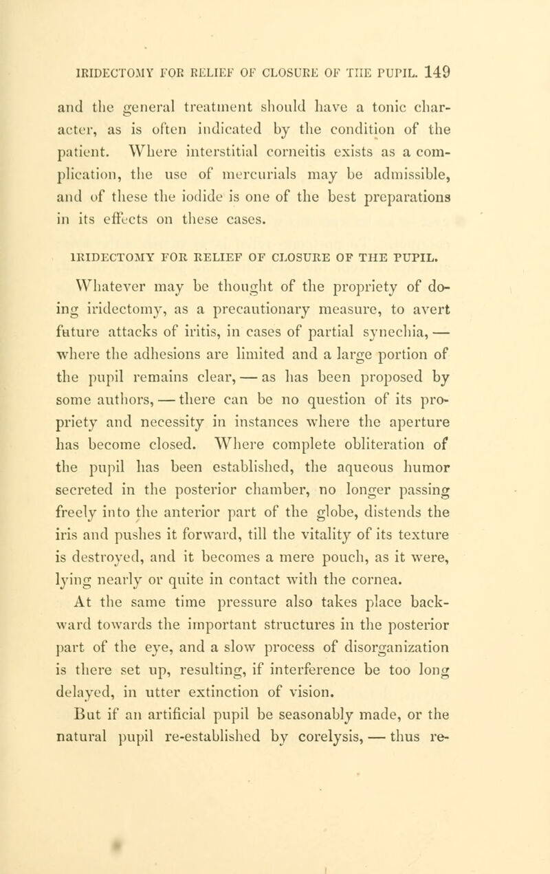 and the general treatment should have a tonic char- acter, as is often indicated by the condition of the patient. Where interstitial corneitis exists as a com- plication, the use of mercurials may be admissible, and of these the iodide is one of the best preparations in its effects on these cases. IRIDECTOMY FOR RELIEF OF CLOSURE OF THE PUPIL. Whatever may be thought of the propriety of do- ing iridectomy, as a precautionary measure, to avert future attacks of iritis, in cases of partial synechia, — where the adhesions are limited and a large portion of the pupil remains clear, — as has been proposed by some authors, — there can be no question of its pro- priety and necessity in instances where the aperture has become closed. Where complete obliteration of the pupil has been established, the aqueous humor secreted in the posterior chamber, no longer passing freely into the anterior part of the globe, distends the iris and pushes it forward, till the vitality of its texture is destroyed, and it becomes a mere pouch, as it were, lying nearly or quite in contact with the cornea. At the same time pressure also takes place back- ward towards the important structures in the posterior part of the eye, and a slow process of disorganization is there set up, resulting, if interference be too long delayed, in utter extinction of vision. But if an artificial pupil be seasonably made, or the natural pupil re-established by corelysis, — thus re-