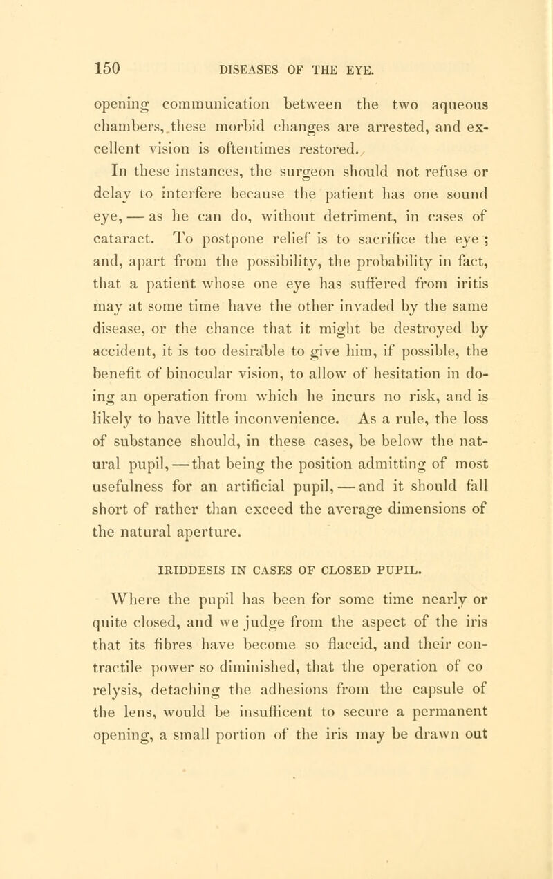 opening communication between the two aqueous chambers,.these morbid changes are arrested, and ex- cellent vision is oftentimes restored. In these instances, the surgeon should not refuse or delay to interfere because the patient has one sound eye, — as he can do, without detriment, in cases of cataract. To postpone relief is to sacrifice the eye ; and, apart from the possibility, the probability in fact, that a patient whose one eye has suffered from iritis may at some time have the other invaded by the same disease, or the chance that it might be destroyed by accident, it is too desirable to give him, if possible, the benefit of binocular vision, to allow of hesitation in do- ing an operation from which he incurs no risk, and is likely to have little inconvenience. As a rule, the loss of substance should, in these cases, be below the nat- ural pupil,—that being the position admitting of most usefulness for an artificial pupil, — and it should fall short of rather than exceed the average dimensions of the natural aperture. IRIDDESIS IN CASES OF CLOSED PUPIL. Where the pupil has been for some time nearly or quite closed, and we judge from the aspect of the iris that its fibres have become so flaccid, and their con- tractile power so diminished, that the operation of co relysis, detaching the adhesions from the capsule of the lens, would be insufficent to secure a permanent opening, a small portion of the iris may be drawn out
