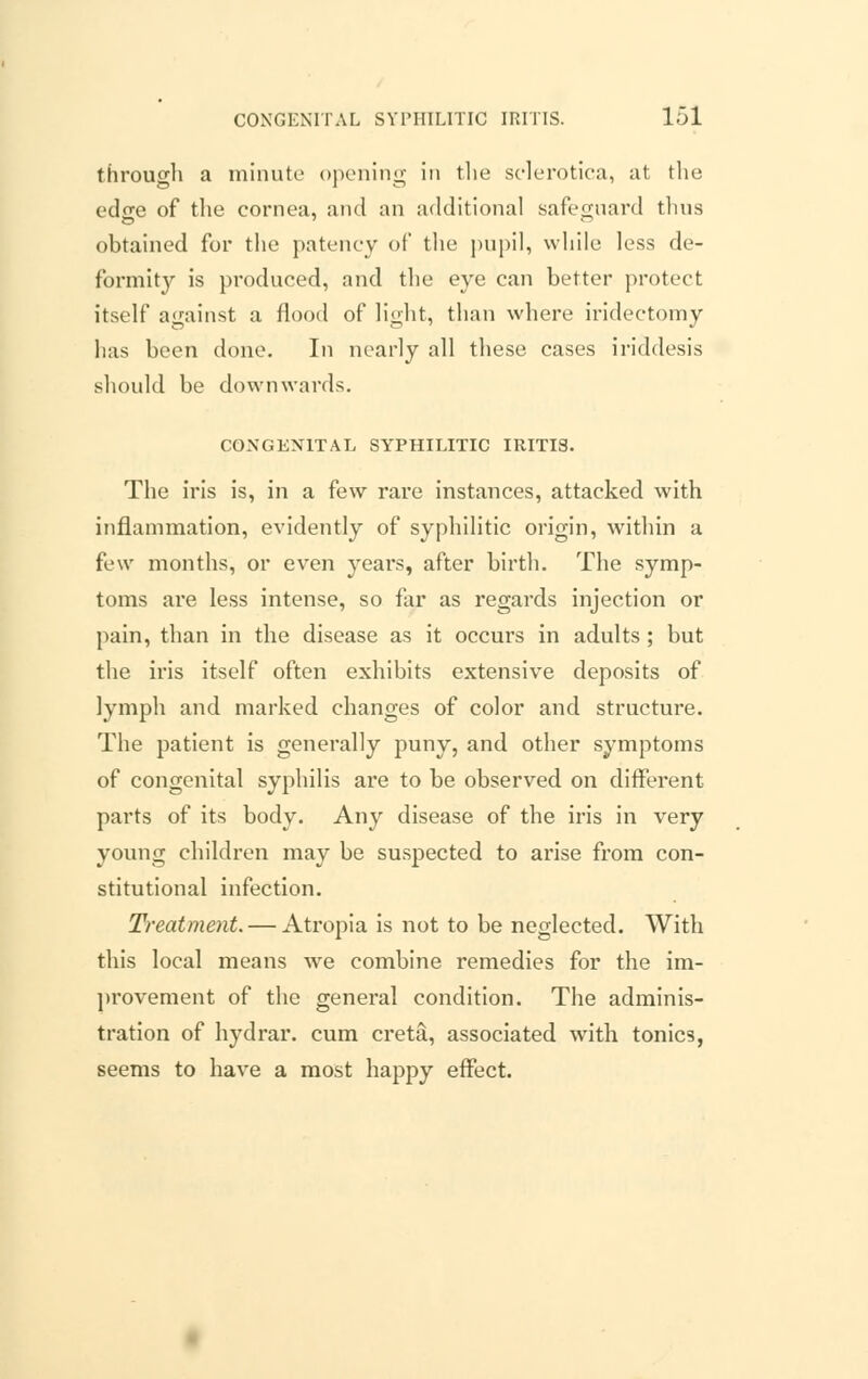 through a minute opening in the sclerotica, at the edge of the cornea, and an additional safeguard thus obtained for the patency of the pupil, while less de- formit}'' is produced, and the eye can better protect itself against a flood of light, than where iridectomy has been done. In nearly all these cases iriddesis should be downwards. CONGENITAL SYPHILITIC IRITIS. The iris is, in a few rare instances, attacked with inflammation, evidently of syphilitic origin, within a few months, or even years, after birth. The symp- toms are less intense, so far as regards injection or pain, than in the disease as it occurs in adults ; but the iris itself often exhibits extensive deposits of lymph and marked changes of color and structure. The patient is generally puny, and other symptoms of congenital syphilis are to be observed on different parts of its body. Any disease of the iris in very young children may be suspected to arise from con- stitutional infection. Treatment. — Atropia is not to be neglected. With this local means we combine remedies for the im- provement of the general condition. The adminis- tration of hydrar. cum creta, associated with tonics, seems to have a most happy effect.