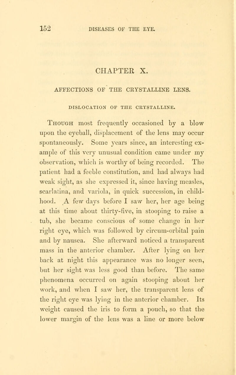 CHAPTER X. AFFECTIONS OF THE CRYSTALLINE LENS. DISLOCATION OF THE CRYSTALLINE. Though most frequently occasioned by a blow upon the eyeball, displacement of the lens may occur spontaneously. Some years since, an interesting ex- ample of this very unusual condition came under my observation, which is worthy of being recorded. The patient had a feeble constitution, and had always had weak sight, as she expressed it, since having measles, scarlatina, and variola, in quick succession, in child- hood. A few days before I saw her, her age being at this time about thirty-five, in stooping to raise a tub, she became conscious of some change in her right eye, which was followed by circum-orbital pain and by nausea. She afterward noticed a transparent mass in the anterior chamber. After lying on her back at night this appearance was no longer seen, but her siiiht was less good than before. The same phenomena occurred on again stooping about her work, and when I saw her, the transparent lens of the right eye was lying in the anterior chamber. Its weight caused the iris to form a pouch, so that the lower margin of the lens was a line or more below