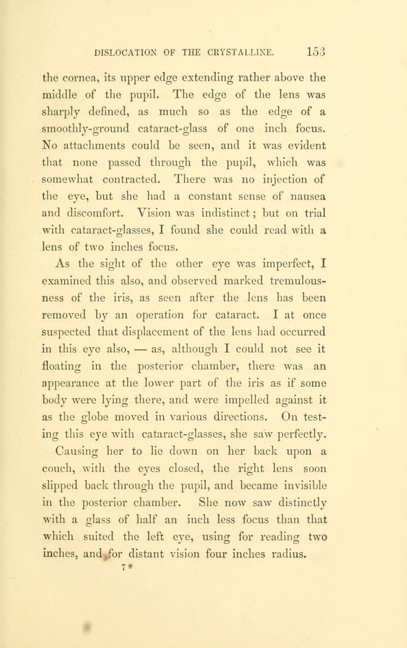 the cornea, its upper edge extending rather above the middle of the pupil. The edge of the lens was sharply defined, as much so as the edge of a smoothly-ground cataract-glass of one inch focus. No attachments could be seen, and it was evident that none passed through the pupil, which was somewhat contracted. There was no injection of the eye, but she had a constant sense of nausea and discomfort. Vision was indistinct; but on trial with cataract-glasses, I found she could read with a lens of two inches focus. As the sight of the other eye was imperfect, I examined this also, and observed marked tremulous- ness of the iris, as seen after the lens has been removed by an operation for cataract. I at once suspected that displacement of the lens had occurred in this eye also, — as, although I could not see it floating in the posterior chamber, there was an appearance at the lower part of the iris as if some body were lying there, and were impelled against it as the Mobe moved in various directions. On test- ing this eye with cataract-glasses, she saw perfectly. Causing her to lie down on her back upon a couch, with the eyes closed, the right lens soon slipped back through the pupil, and became invisible in the posterior chamber. She now saw distinctly with a glass of half an inch less focus than that which suited the left eye, using for reading two inches, andjfor distant vision four inches radius.