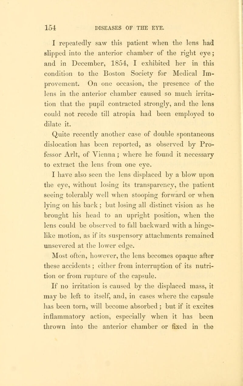 I repeatedly saw this patient when the lens had slipped into the anterior chamber of the right eye; and in December, 1854, I exhibited her in this condition to the Boston Society for Medical Im- provement. On one occasion, the presence of the lens in the anterior chamber caused so much irrita- tion that the pupil contracted strongly, and the lens could not recede till atropia had been employed to dilate it. Quite recently another case of double spontaneous dislocation has been reported, as observed by Pro- fessor Arlt, of Vienna; where he found it necessary to extract the lens from one eye. I have also seen the lens displaced by a blow upon the eye, without losing its transparency, the patient seeing tolerably well when stooping forward or when lying on his back ; but losing all distinct vision as he brought his head to an upright position, when the lens could be observed to fall backward with a hinge- like motion, as if its suspensory attachments remained unsevered at the lower edge. Most often, however, the lens becomes opaque after these accidents ; either from interruption of its nutri- tion or from rupture of the capsule. If no irritation is caused by the displaced mass, it may be left to itself, and, in cases where the capsule has been torn, will become absorbed ; but if it excites inflammatory action, especially when it has been thrown into the anterior chamber or fixed in the