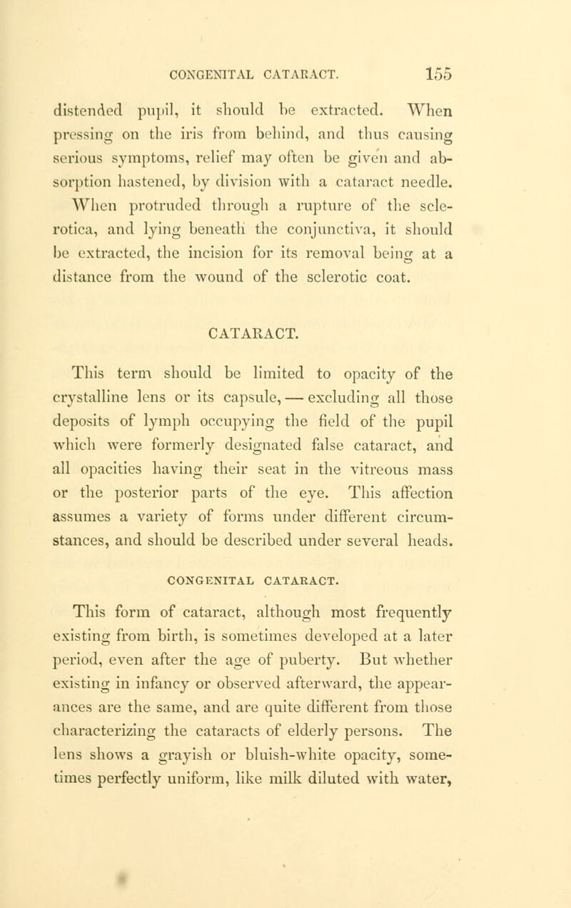 distended pupil, it should be extracted. When pressing on the iris from behind, and thus causing serious symptoms, relief may often be given and ab- sorption hastened, by division with a cataract needle. When protruded through a rupture of the scle- rotica, and lying beneath the conjunctiva, it should be extracted, the incision for its removal being at a distance from the wound of the sclerotic coat. CATARACT. This term should be limited to opacity of the crystalline lens or its capsule, — excluding all those deposits of lymph occupying the field of the pupil which were formerly designated false cataract, and all opacities having their seat in the vitreous mass or the posterior parts of the eye. This affection assumes a variety of forms under different circum- stances, and should be described under several heads. CONGENITAL CATARACT. This form of cataract, although most frequently existing from birth, is sometimes developed at a later period, even after the age of puberty. But whether existing in infancy or observed afterward, the appear- ances are the same, and are quite different from those characterizing the cataracts of elderly persons. The lens shows a grayish or bluish-white opacity, some- times perfectly uniform, like milk diluted with water,