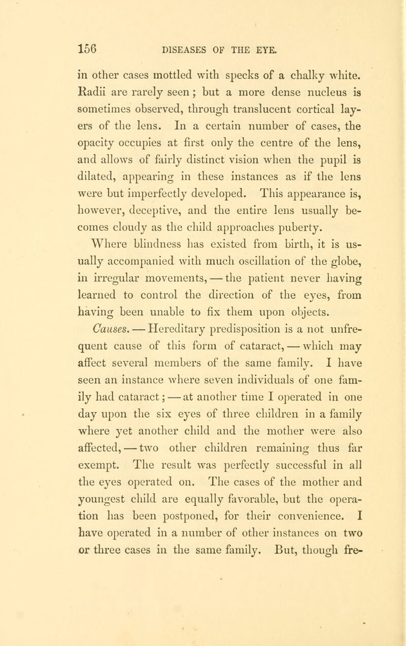 in other cases mottled with specks of a chalky white. Radii are rarely seen; but a more dense nucleus is sometimes observed, through translucent cortical lay- ers of the lens. In a certain number of cases, the opacity occupies at first only the centre of the lens, and allows of fairly distinct vision when the pupil is dilated, appearing in these instances as if the lens were but imperfectly developed. This appearance is, however, deceptive, and the entire lens usually be- comes cloudy as the child approaches puberty. Where blindness has existed from birth, it is us- ually accompanied with much oscillation of the globe, in irregular movements, — the patient never having learned to control the direction of the eyes, from having been unable to fix them upon objects. Causes. — Hereditary predisposition is a not unfre- quent cause of this form of cataract, — which may affect several members of the same family. I have seen an instance where seven individuals of one fam- ily had cataract; — at another time I operated in one day upon the six eyes of three children in a family where yet another child and the mother were also affected, — two other children remaining thus far exempt. The result was perfectly successful in all the eyes operated on. The cases of the mother and youngest child are equally favorable, but the opera- tion has been postponed, for their convenience. I have operated in a number of other instances on two or three cases in the same family. But, though fre-