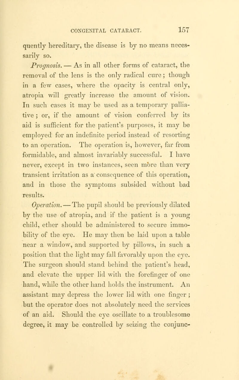 quently hei*editary, the disease is by no means neces- sarily so. Prognosis. — As in all other forms of cataract, the removal of the lens is the only radical cure; though in a few cases, where the opacity is central only, atropia will greatly increase the amount of vision. In such cases it may be used as a temporary pallia- tive ; or, if the amount of vision conferred by its aid is sufficient for the patient's purposes, it may be employed for an indefinite period instead of resorting to an operation. The operation is, however, far from formidable, and almost invariably successful. I have never, except in two instances, seen more than very transient irritation as a' consequence of this operation, and in those the symptoms subsided without bad results. Operation. — The pupil should be previously dilated by the use of atropia, and if the patient is a young child, ether should be administered to secure immo- bility of the eye. He may then be laid upon a table near a window, and supported by pillows, in such a position that the light may fall favorably upon the eye. The surgeon should stand behind the patient's head, and elevate the upper lid with the forefinger of one hand, while the other hand holds the instrument. An assistant may depress the lower lid with one finger ; but the operator does not absolutely need the services of an aid. Should the eye oscillate to a troublesome degree, it may be controlled by seizing the conjunc-