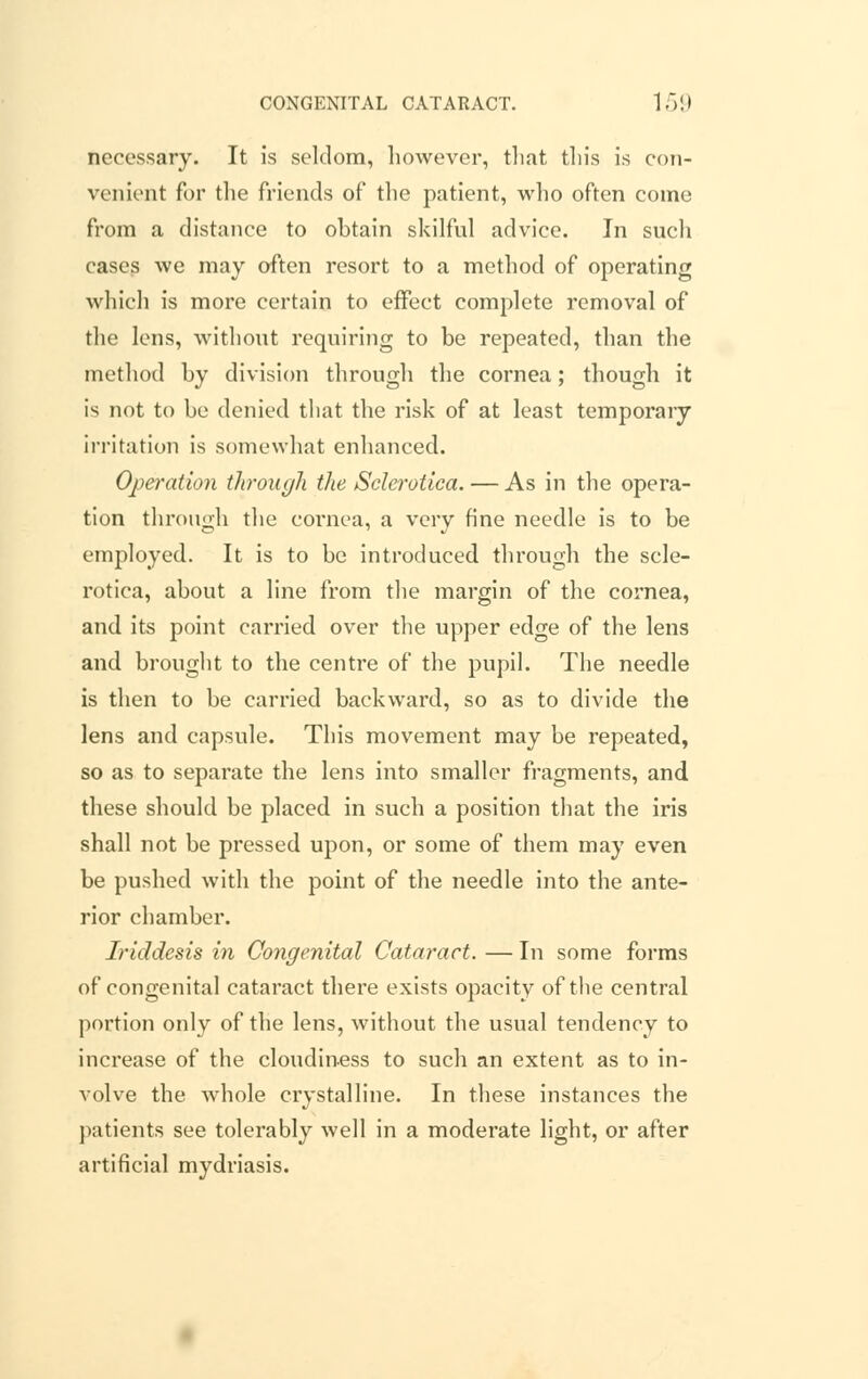 necessary. It is seldom, however, that this is con- venient for the friends of the patient, who often come from a distance to obtain skilful advice. In such cases we may often resort to a method of operating which is more certain to effect complete removal of the lens, without requiring to be repeated, than the method by division through the cornea; though it is not to be denied that the risk of at least temporary irritation is somewhat enhanced. Operation through the Sclerotica. — As in the opera- tion through the cornea, a very fine needle is to be employed. It is to be introduced through the scle- rotica, about a line from the margin of the cornea, and its point carried over the upper edge of the lens and brought to the centre of the pupil. The needle is then to be carried backward, so as to divide the lens and capsule. This movement may be repeated, so as to separate the lens into smaller fragments, and these should be placed in such a position that the iris shall not be pressed upon, or some of them may even be pushed with the point of the needle into the ante- rior chamber. Iriddesis in Congenital Cataract. — In some forms of congenital cataract there exists opacity of the central portion only of the lens, without the usual tendency to increase of the cloudiness to such an extent as to in- volve the whole crystalline. In these instances the patients see tolerably well in a moderate light, or after artificial mydriasis.
