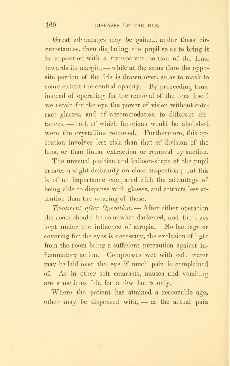 Great advantages may be gained, under these cir- cumstances, from displacing the pupil so as to bring it in apposition with a transparent portion of the lens, towards its margin, — while at the same time the oppo- site portion of the iris is drawn over, so as to mask to some extent the central opacity. By proceeding thus, instead of operating for the removal of the lens itself, we retain for the eye the power of vision without cata- ract glasses, and of accommodation to different dis- tances,— both of which functions would be abolished were the crystalline removed. Furthermore, this op- eration involves less risk than that of division of the lens, or than linear extraction or removal by suction. The unusual position and balloon-shape of the pupil creates a slight deformity on close inspection ; but this is of no importance compared with the advantage of being able to dispense with glasses, and attracts less at- tention than the wearing of these. Treatment after Operation. — After either operation the room should be somewhat darkened, and the eyes kept under the influence of atropia. No bandage or covering for the eyes is necessary, the exclusion of light from the room being a sufficient precaution against in- flammatory action. Compresses wet with cold water may be laid over the eye if much pain is complained of. As in other soft cataracts, nausea and vomiting are sometimes felt, for a few hours only. Where the patient has attained a reasonable age, ether may be dispensed with, — as the actual pain